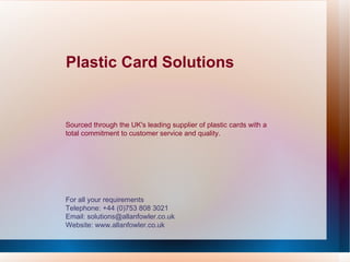 Plastic Card Solutions For all your requirements Telephone: +44 (0)753 808 3021 Email: solutions@allanfowler.co.uk Website: www.allanfowler.co.uk Sourced through the UK's leading supplier of plastic cards with a total commitment to customer service and quality. 