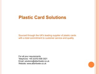 Plastic Card Solutions Sourced through the UK's leading supplier of plastic cards with a total commitment to customer service and quality. For all your requirements Telephone: +44 (0)753 808 3021 Email: solutions@allanfowler.co.uk Website: www.allanfowler.co.uk 