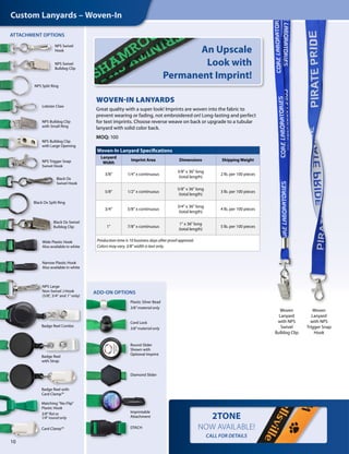10
Woven
Lanyard
with NPS
Swivel
Bulldog Clip
Woven
Lanyard
with NPS
Trigger Snap
Hook
Custom Lanyards – Woven-In
WOVEN-IN LANYARDS
Great quality with a super look! Imprints are woven into the fabric to
prevent wearing or fading, not embroidered on! Long-lasting and perfect
for text imprints. Choose reverse weave on back or upgrade to a tubular
lanyard with solid color back.
MOQ: 100
2TONE
NOW AVAILABLE!
CALL FOR DETAILS
Woven-In Lanyard Specifications
Lanyard
Width
Imprint Area Dimensions Shipping Weight
3/8" 1/4" x continuous
3/8" x 36" long
(total length)
2 lb. per 100 pieces
5/8" 1/2" x continuous
5/8" x 36" long
(total length)
3 lb. per 100 pieces
3/4" 5/8" x continuous
3/4" x 36" long
(total length)
4 lb. per 100 pieces
1" 7/8" x continuous
1" x 36" long
(total length)
5 lb. per 100 pieces
Production time is 10 business days after proof approval.
Colors may vary. 3/8" width is text only.
An Upscale
Look with
Permanent Imprint!
ADD-ON OPTIONS
ATTACHMENT OPTIONS
NPS Swivel
Hook
NPS Swivel
Bulldog Clip
NPS Split Ring
NPS Bulldog Clip
with Large Opening
NPS Large
Non-Swivel J-Hook
(5/8", 3/4" and 1" only)
NPS Bulldog Clip
with Small Ring
Lobster Claw
Black Ox Split Ring
Black Ox Swivel
Bulldog Clip
Wide Plastic Hook
Also available in white
Narrow Plastic Hook
Also available in white
NPS Trigger Snap
Swivel Hook
Black Ox
Swivel Hook
Badge Reel Combo
Badge Reel with
Card Clamp™
Badge Reel
with Strap
Card Clamp™
Matching "No-Flip"
Plastic Hook
3/8" flat or
1/4" round only
Cord Lock
3/8" material only
Plastic Silver Bead
3/8" material only
Round Slider
Shown with
Optional Imprint
Imprintable
Attachment
Diamond Slider
DTACH
 