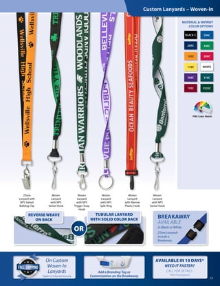 2Tone
Lanyard with
NPS Swivel
Bulldog Clip
Woven
Lanyard
with NPS
Swivel Hook
Woven
Lanyard
with NPS
Split Ring
Woven
Lanyard
with NPS
Trigger Snap
Hook
Woven
Lanyard
with NPS
Swivel Hook
Woven
Lanyard
with Narrow
Plastic Hook
Custom Lanyards – Woven-In
PMS Color Match
MATERIAL & IMPRINT
COLOR OPTIONS
11
289C 348C
268C 316C
294CBLACK C
115C WHITE
151C 200C
5535C195C
On Custom
Woven-In
Lanyards
OR
REVERSE WEAVE
ON BACK
TUBULAR LANYARD
WITH SOLID COLOR BACK
BREAKAWAY
AVAILABLE
in Black or White
2Tone Lanyards
Include a
Breakaway
11
*Applies to 10 day lead times only.
Add a Branding Tag or
Customization on the Breakaway
AVAILABLE IN 10 DAYS*
NEED IT FASTER?  
CALL FOR DETAILS.
*After Proof Approval
 