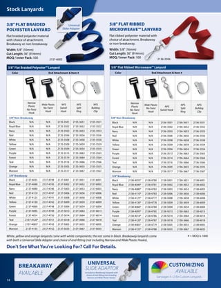 BREAKAWAY
AVAILABLE
CUSTOMIZING
AVAILABLE
UNIVERSAL
SLIDE ADAPTOR
14
3/8" FLAT BRAIDED
POLYESTER LANYARD
Flat braided polyester material
with choice of attachment.
Breakaway or non-breakaway.
Width: 3/8" (10mm)
Cut Length: 36" (914mm)
MOQ / Inner Pack: 100
5/8" FLAT RIBBED
MICROWEAVE™ LANYARD
Flat ribbed polyester material with
choice of attachment. Breakaway
or non-breakaway.
Width: 5/8" (16mm)
Cut Length: 36" (914mm)
MOQ / Inner Pack: 100
White, yellow and orange lanyards come with white components; the rest come in black. Breakaway lanyards come
with both a Universal Slide Adapter and choice of end-fitting (not including Narrow and Wide Plastic Hooks).
*= MOQ is 1000
5/8" Flat Ribbed Microweave™ Lanyard
Color End Attachment & Item #
Narrow
Plastic
No-Twist
Hook
Wide Plastic
No-Twist
Hook
NPS
Swivel Hook
NPS
Split
Ring
NPS
Bulldog
Clip
5/8" Non-Breakaway
Black N/A N/A 2136-3501 2136-3651 2136-3551
Royal Blue N/A N/A 2136-3502 2136-3652 2136-3552
Navy N/A N/A 2136-3503 2136-3653 2136-3553
Red N/A N/A 2136-3506 2136-3656 2136-3556
White N/A N/A 2136-3508 2136-3658 2136-3558
Yellow N/A N/A 2136-3509 2136-3659 2136-3559
Green N/A N/A 2136-3504 2136-3654 2136-3554
Purple N/A N/A 2136-3513 2136-3663 2136-3563
Forest N/A N/A 2136-3514 2136-3664 2136-3564
Teal N/A N/A 2136-3516 2136-3666 2136-3566
Orange N/A N/A 2136-3505 2136-3655 2136-3555
Maroon N/A N/A 2136-3517 2136-3667 2136-3567
5/8" Breakaway
Black 2138-4035* 2138-4780 2138-5001 2138-3651 2138-6001
Royal Blue 2138-4040* 2138-4781 2138-5002 2138-3652 2138-6002
Navy 2138-4080* 2138-4782 2138-5003 2138-3653 2138-6003
Red 2138-4110* 2138-4783 2138-5006 2138-3656 2138-6006
White 2138-4125* 2138-4777 2138-5008 2138-3658 2138-6008
Yellow 2138-4130* 2138-4778 2138-5009 2138-3659 2138-6009
Green 2138-4060* 2138-4784 2138-5004 2138-3654 2138-6004
Purple 2138-4095* 2138-4785 2138-5013 2138-3663 2138-6013
Forest 2138-4014* 2138-4786 2138-5014 2138-3664 2138-6014
Teal 2138-4120* 2138-4787 2138-5018 2138-3666 2138-6018
Orange 2138-4085* 2138-4779 2138-5005 2138-3655 2138-6005
Maroon 2138-4135* 2138-4788 2138-5035 2138-3667 2138-6035
3/8" Flat Braided Polyester™ Lanyard
Color End Attachment & Item #
Narrow
Plastic
No-Twist
Hook
Wide Plastic
No-Twist
Hook
NPS
Swivel
Hook
NPS
Split
Ring
NPS
Bulldog
Clip
3/8" Non-Breakaway
Black N/A N/A 2135-3501 2135-3651 2135-3551
Royal Blue N/A N/A 2135-3502 2135-3652 2135-3552
Navy N/A N/A 2135-3503 2135-3653 2135-3553
Red N/A N/A 2135-3506 2135-3656 2135-3556
White N/A N/A 2135-3508 2135-3658 2135-3558
Yellow N/A N/A 2135-3509 2135-3659 2135-3559
Green N/A N/A 2135-3504 2135-3654 2135-3554
Purple N/A N/A 2135-3513 2135-3663 2135-3563
Forest N/A N/A 2135-3514 2135-3664 2135-3564
Teal N/A N/A 2135-3516 2135-3666 2135-3566
Orange N/A N/A 2135-3505 2135-3655 2135-3555
Maroon N/A N/A 2135-3517 2135-3667 2135-3567
3/8" Breakaway
Black 2137-4035 2137-4744 2137-5001 2137-3651 2137-6001
Royal Blue 2137-4040 2137-4745 2137-5002 2137-3652 2137-6002
Navy 2137-4080 2137-4746 2137-5003 2137-3653 2137-6003
Red 2137-4110 2137-4747 2137-5006 2137-3656 2137-6006
White 2137-4125 2137-4741 2137-5008 2137-3658 2137-6008
Yellow 2137-4130 2137-4742 2137-5009 2137-3659 2137-6009
Green 2137-4060 2137-4748 2137-5004 2137-3654 2137-6004
Purple 2137-4095 2137-4749 2137-5013 2137-3663 2137-6013
Forest 2137-4014 2137-4750 2137-5014 2137-3664 2137-6014
Teal 2137-4120* 2137-4751 2137-5018 2137-3666 2137-6018
Orange 2137-4085* 2137-4743 2137-5005 2137-3655 2137-6005
Maroon 2137-4135 2137-4752 2137-5035 2137-3667 2137-6035
Don't See What You're Looking For? Call For Details.
Stock Lanyards
See pages 5-12 for Custom Lanyards.
included on Breakaway lanyards with
choice of end-fitting (not including
Narrow and Wide Plastic Hooks)
2136-35062137-6002
Universal
Slider Adapter
 