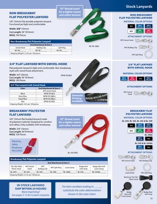 Matching
Safety
Breakaway
INCLUDED
Breakaway Flat Polyester Lanyard
End Attachment & Item #
"No-Flip" Wide
Plastic Hook
NPS Swivel
Hook
NPS
Bulldog Clip
NPS Split Ring Card Clamp
Badge Reel
with Strap
Badge Reel with
Card Clamp
BL-34H-_ _ _ _ BL-34S-_ _ _ _ BL-34C-_ _ _ _ BL-34R-_ _ _ _ BL-34K6-_ _ _ _ BL-545-_ _ _ _ BL-545K6-_ _ _ _
Shipping Weight: 2.2 lb. per 100 pieces
BREAKAWAY POLYESTER
FLAT LANYARD
3/8" (10mm) flat braided lanyard made
of polyester material. Designed for comfort
and safety. Only available with breakaway.
Width: 3/8" (10mm)
Cut Length: 36"(914mm)
MOQ: 100 Pieces
For item numbers ending in _ _ _ _,
substitute the color abbreviations
shown in the color chart.
IN-STOCK LANYARDS
SHIP WITHIN 24 HOURS!
Want Imprinting?
See pages 5-12 for Custom Lanyards.
Stock Lanyards
MATERIAL COLOR OPTIONS
ATTACHMENT OPTIONS
NPS Bulldog Clip
NPS Swivel Hook
NPS Swivel
Hook
NPS Split Ring
WHT
BLK
NBLU
PMS 289
RBLU
PMS 294
GRN
PMS 348
RED
PMS 200
NON-BREAKAWAY
FLAT POLYESTER LANYARD
NON-BREAKAWAY
FLAT POLYESTER LANYARD
3/8" (10mm) Flat durable polyester lanyard.
Functional yet light and comfortable.
Width: 3/8" (10mm)
Cut Length: 36" (914mm)
MOQ: 100 Pieces
NF-9C-GRNNF-9C-GRN
BREAKAWAY FLAT
POLYESTER LANYARD
ATTACHMENT OPTIONS
Badge
Reel with
Card Clamp™
Reel with
Card Clamp™
Badge Reel
with Strap
Card Clamp™
NPS Swivel HookNPS Swivel Hook NPS Bulldog ClipNPS Bulldog Clip
NPS Split RingNPS Split Ring
Matching "No-Flip"
Plastic Hook
MATERIAL COLOR OPTIONS
WHT
BLK
NBLU
PMS 289
NBLU
PMS 289
RBLU
PMS 294
RBLU
PMS 294
GRN
PMS 348
RED
PMS 200
RED
PMS 200
BL-34H, BL-34S, BL-34C & BL-34R
BLK
RBLU
PMS 294
BL-545 & BL-545K6
BLK
NBLU
PMS 289
BL-34K6
ATTACHMENT OPTIONS
BLK
3/4" FLAT LANYARD
WITH SWIVEL HOOK
MATERIAL COLOR OPTIONS
3/4" Flat Lanyard with Swivel Hook
Color End Attachment & Item #
NPS Swivel Hook
Black NFW-9S-BLK
Navy Blue NFW-9S-NBLU
Royal Blue NFW-9S-RBLU
Red NFW-9S-RED
Shipping Weight: 4 lb. per 100 pieces
3/4" FLAT LANYARD WITH SWIVEL HOOK
Flat polyester lanyard is light and comfortable. Non-breakaway
style with swivel hook attachment.
Width: 3/4" (20mm)
Cut Length: 36" (914mm)
MOQ: 100 Pieces
NFW-9S-BLK
15
NPS Split Ring
Non-Breakaway Flat Polyester Lanyard
End Attachment & Item #
Swivel Hook Bulldog Clip Split Ring
NF-9S-_ _ _ _ NF-9C-_ _ _ _ NF-9R-_ _ _ _
Shipping Weight: 2.2 lb. per 100 pieces
47" thread count
for a tighter weave
and softer texture!
47" thread count
for a tighter weave
and softer texture!
Domestic
Printing
Available
47" thread count
for a tighter weave
and softer texture!
47" thread count
for a tighter weave
and softer texture!
BL-34S-RED
 