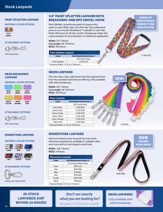 NEON LANYARDS
Only available with
white breakaway.
RHINESTONE LANYARD
Add some bling to your lanyard! Our new stock
rhinestone lanyards are available in multiple colors
and come with an oval shaped metal hook.
Width: 3/8" (10mm)
MOQ: 10 Pieces
NEW
COLORS
AVAILABLE!
Neon Lanyard
Color End Attachment & Item #
NPS Swivel Hook
Neon Blue 2138-5043
Neon Green 2138-5044
Neon Purple 2138-5045
Neon Yellow 2138-5048
Neon Orange 2138-5049
Neon Pink 2138-5050
Shipping Weight: 3.1 lb. per 100 pieces
Rhinestone Lanyard
Color End Attachment & Item #
Oval Shaped Metal Hook
Clear RHN-CLR
Pink RHN-PNK
Blue RHN-BLU
Red RHN-RED
Purple RHN-PUR
Black RHN-BLK
Shipping Weight: 0.5 lb. per 10 pieces
Stock Lanyards
NEON BREAKAWAY
LANYARD
PAINT SPLATTER LANYARD
NEON
ORANGE
NEON
PURPLE
NEON
YELLOW
NEON
BLUE
Paint
Splatter
NEON LANYARD
The new neon colors add some funk that separate them
from the standard stock lanyard offering. Only available
with white breakaway.
Width: 5/8" (16mm)
Cut Length: 36" (914mm)
MOQ: 100 Pieces
2138-50_ _
NEON
GREEN
NEON
PINK
ATTACHMENT OPTIONS
ATTACHMENT OPTIONS
MATERIAL COLOR OPTIONS
MATERIAL COLOR OPTIONS
NEW!
NPS Swivel Hook
NPS Swivel Hook
BLUE
RED PURPLE BLACK
PINKCLEAR
Lobster Claw Swivel Hook
RHINESTONE LANYARD
MATERIAL COLOR OPTIONS
ATTACHMENT OPTIONS
DRESS UP
YOUR SCRUBS!
PERFECT FOR
HEALTHCARE
RHN-PNK
2138-5270
3/4" PAINT SPLATTER LANYARD WITH
BREAKAWAY AND NPS SWIVEL-HOOK
Paint Splatter Lanyards are great for anyone who
wants to add a little color into their day. Dye-sublimated
print on our smooth UltraWeave™ material. It's satin-like
finish will ensure its all-day comfort. Breakaway makes this
a great product for any education or healthcare application.
Width: 3/4" (19mm)
Cut Length: 36" (914mm)
MOQ: 100 Pieces
Paint Splatter Lanyard
Color End Attachment & Item #
NPS Swivel Hook
Paint Splatter 2138-5270
Shipping Weight: 3.9 lb. per 100 pieces
16
Don't see exactly
what you are looking for?
See pages 5-12 for Custom Lanyards.
IN-STOCK
LANYARDS SHIP
WITHIN 24 HOURS!
 