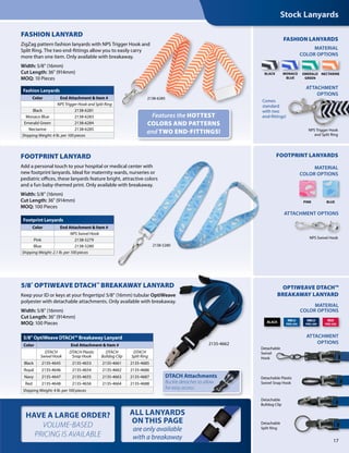 17
Features the HOTTEST
COLORS AND PATTERNS
and TWO END-FITTINGS!
Fashion Lanyards
Color End Attachment & Item #
NPS Trigger Hook and Split Ring
Black 2138-6281
Monaco Blue 2138-6283
Emerald Green 2138-6284
Nectarine 2138-6285
Shipping Weight: 4 lb. per 100 pieces
Footprint Lanyards
Color End Attachment & Item #
NPS Swivel Hook
Pink 2138-5279
Blue 2138-5280
Shipping Weight: 2.1 lb. per 100 pieces
FASHION LANYARD
ZigZag pattern fashion lanyards with NPS Trigger Hook and
Split Ring. The two end-fittings allow you to easily carry
more than one item. Only available with breakaway.
Width: 5/8" (16mm)
Cut Length: 36" (914mm)
MOQ: 10 Pieces
FOOTPRINT LANYARD
Add a personal touch to your hospital or medical center with
new footprint lanyards. Ideal for maternity wards, nurseries or
pediatric offices, these lanyards feature bright, attractive colors
and a fun baby-themed print. Only available with breakaway.
Width: 5/8" (16mm)
Cut Length: 36" (914mm)
MOQ: 100 Pieces
MATERIAL
COLOR OPTIONS
MATERIAL
COLOR OPTIONS
FASHION LANYARDS
FOOTPRINT LANYARDS
MONACO
BLUE
EMERALD
GREEN
NECTARINEBLACK
NPS Trigger Hook
and Split Ring
Stock Lanyards
2138-6285
Comes
standard
with two
end-fittings!
BLUEPINK
ATTACHMENT
OPTIONS
MATERIAL
COLOR OPTIONS
OPTIWEAVE DTACH™
BREAKAWAY LANYARD
Detachable
Split Ring
Detachable Plastic
Swivel Snap Hook
Detachable
Bulldog Clip
Detachable
Swivel
Hook
BLACK
RBLU
PMS 294
RED
PMS 200
NBLU
PMS 289
ATTACHMENT
OPTIONS
ATTACHMENT OPTIONS
5/8" OPTIWEAVE DTACH™ BREAKAWAY LANYARD
Keep your ID or keys at your fingertips! 5/8" (16mm) tubular OptiWeave
polyester with detachable attachments. Only available with breakaway.
Width: 5/8" (16mm)
Cut Length: 36" (914mm)
MOQ: 100 Pieces
5/8" OptiWeave DTACH™ Breakaway Lanyard
Color End Attachment & Item #
DTACH
Swivel Hook
DTACH Plastic
Snap Hook
DTACH
Bulldog Clip
DTACH
Split Ring
Black 2135-4645 2135-4653 2135-4661 2135-4685
Royal 2135-4646 2135-4654 2135-4662 2135-4686
Navy 2135-4647 2135-4655 2135-4663 2135-4687
Red 2135-4648 2135-4656 2135-4664 2135-4688
Shipping Weight: 4 lb. per 100 pieces
2135-4662
NPS Swivel Hook
2138-5280
HAVE A LARGE ORDER?
VOLUME-BASED
PRICING IS AVAILABLE
ALL LANYARDS
ON THIS PAGE
are only available
with a breakaway
DTACH Attachments
Buckle detaches to allow
for easy access.
 