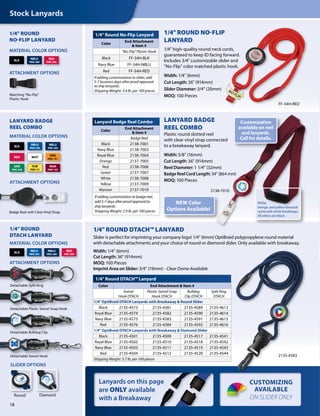 Stock Lanyards
Lanyards on this page
are ONLY available
with a Breakaway
CUSTOMIZING
AVAILABLE
ON SLIDER ONLY
Badge Reel with Clear Vinyl Strap
ATTACHMENT OPTIONS
MATERIAL COLOR OPTIONS
LANYARD BADGE
REEL COMBO
LANYARD BADGE
REEL COMBO
Plastic round slotted reel
with clear vinyl strap connected
to a breakaway lanyard.
Width: 5/8" (16mm)
Cut Length: 36" (914mm)
Reel Diameter: 1 1/4" (32mm)
Badge Reel Cord Length: 34" (864 mm)
MOQ: 100 Pieces
Lanyard Badge Reel Combo
Color
End Attachment
& Item #
Badge Reel
Black 2138-7001
Navy Blue 2138-7003
Royal Blue 2138-7004
Orange 2137-7005
Red 2138-7006
Green 2137-7007
White 2138-7008
Yellow 2137-7009
Maroon 2137-7010
If adding customization to badge reel,
add 5-7 days after proof approval to
ship lanyards.
Shipping Weight: 2.9 lb. per 100 pieces
WHTRED
BLK
NBLU
PMS 289
RBLU
PMS 294
ORG
PMS 151
YLW
PMS 115
GRN
PMS 348
MAR
PMS 195
1/4" Round No-Flip Lanyard
Color
End Attachment
& Item #
"No-Flip" Plastic Hook
Black FF-34H-BLK
Navy Blue FF-34H-NBLU
Red FF-34H-RED
If adding customization to slider, add
5-7 business days after proof approval
to ship lanyards.
Shipping Weight: 3.4 lb. per 100 pieces
1/4" ROUND
NO-FLIP LANYARD
MATERIAL COLOR OPTIONS
RED
PMS 200
BLK
NBLU
PMS 289
Matching "No-Flip"
Plastic Hook
ATTACHMENT OPTIONS
NO FLIP
Detachable Split Ring
Detachable Plastic Swivel Snap Hook
Detachable Bulldog Clip
Detachable Swivel Hook
BLK
NBLU
PMS 289
RED
PMS 200
RBLU
PMS 294
MATERIAL COLOR OPTIONS
ATTACHMENT OPTIONS
1/4" ROUND
DTACH LANYARD
SLIDER OPTIONS
DiamondRound
1/4" Round DTACH™ Lanyard
Color End Attachment & Item #
Swivel
Hook DTACH
Plastic Swivel Snap
Hook DTACH
Bulldog
Clip DTACH
Split Ring
DTACH
1/4" OptiBraid DTACH Lanyards with Breakaway & Round Slider
Black 2135-4573 2135-4581 2135-4589 2135-4613
Royal Blue 2135-4574 2135-4582 2135-4590 2135-4614
Navy Blue 2135-4575 2135-4583 2135-4591 2135-4615
Red 2135-4576 2135-4584 2135-4592 2135-4616
1/4" OptiBraid DTACH Lanyards with Breakaway & Diamond Slider
Black 2135-4501 2135-4509 2135-4517 2135-4541
Royal Blue 2135-4502 2135-4510 2135-4518 2135-4542
Navy Blue 2135-4503 2135-4511 2135-4519 2135-4543
Red 2135-4504 2135-4512 2135-4520 2135-4544
Shipping Weight: 5.7 lb. per 100 pieces
2135-4583
NEW Color
Options Available!
1/4" ROUND DTACH™ LANYARD
Slider is perfect for imprinting your company logo! 1/4" (6mm) OptiBraid polypropylene round material
with detachable attachments and your choice of round or diamond slider. Only available with breakaway.
Width: 1/4" (6mm)
Cut Length: 36" (914mm)
MOQ: 100 Pieces
Imprint Area on Slider: 3/4" (19mm) - Clear Dome Available
18
1/4" ROUND NO-FLIP
LANYARD
1/4" high-quality round neck cords,
guaranteed to keep ID facing forward.
Includes 3/4" customizable slider and
“No-Flip” color matched plastic hook.
Width: 1/4" (6mm)
Cut Length: 36" (914mm)
Slider Diameter: 3/4" (20mm)
MOQ: 100 Pieces
2138-7010
Customization
available on reel
and lanyards.
Call for details.
White,
orange, and yellow lanyards
come with white breakways.
All others are black.
FF-34H-RED
 