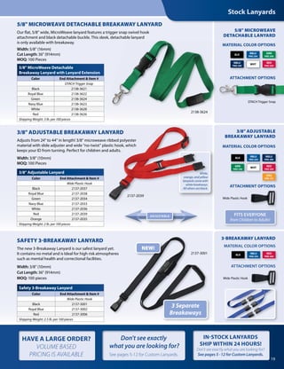 5/8" MicroWeave Detachable
Breakaway Lanyard with Lanyard Extension
Color End Attachment & Item #
DTACH Trigger Snap
Black 2138-3621
Royal Blue 2138-3622
Green 2138-3624
Navy Blue 2138-3623
White 2138-3628
Red 2138-3626
Shipping Weight: 3 lb. per 100 pieces
MATERIAL COLOR OPTIONS
5/8" MICROWEAVE
DETACHABLE LANYARD
5/8" MICROWEAVE DETACHABLE BREAKAWAY LANYARD
Our flat, 5/8" wide, MicroWeave lanyard features a trigger snap swivel hook
attachment and black detachable buckle. This sleek, detachable lanyard
is only available with breakaway.
Width: 5/8" (16mm)
Cut Length: 36" (914mm)
MOQ: 100 Pieces
BLK
WHT
NBLU
PMS 289
RED
PMS 200
GRN
PMS 348
RBLU
PMS 294
DTACH Trigger Snap
ATTACHMENT OPTIONS
3/8" ADJUSTABLE BREAKAWAY LANYARD
Adjusts from 24" to 44" in length! 3/8" microweave ribbed polyester
material with slide adjuster and wide “no-twist” plastic hook, which
keeps your ID from turning. Perfect for children and adults.
Width: 3/8" (10mm)
MOQ: 100 Pieces
ATTACHMENT OPTIONS
3/8" ADJUSTABLE
BREAKAWAY LANYARD
MATERIAL COLOR OPTIONS
FITS EVERYONE
from Children to Adults!
2137-2039
BLK
WHT
NBLU
PMS 289
RED
PMS 200
ORG
PMS 151
GRN
PMS 348
RBLU
PMS 294
SAFETY 3-BREAKAWAY LANYARD
The new 3-Breakaway Lanyard is our safest lanyard yet.
It contains no metal and is Ideal for high risk atmospheres
such as mental health and correctional facilities.
Width: 3/8" (10mm)
Cut Length: 36" (914mm)
MOQ: 100 pieces
SAFETY 3-BREAKAWAY LANYARD
The new 3-Breakaway Lanyard is our safest lanyard yet.
It contains no metal and is Ideal for high risk atmospheres
The new 3-Breakaway Lanyard is our safest lanyard yet.
It contains no metal and is Ideal for high risk atmospheres
3-BREAKAWAY LANYARD
3 Separate
Breakaways
NEW!
2137-3001
MATERIAL COLOR OPTIONS
ATTACHMENT OPTIONS
BLK
RBLU
PMS 294
RED
PMS 200
ATTACHMENT OPTIONS
Wide Plastic Hook
Wide Plastic Hook
Stock Lanyards
3/8" Adjustable Lanyard
Color End Attachment & Item #
Wide Plastic Hook
Black 2137-2037
Royal Blue 2137-2038
Green 2137-2034
Navy Blue 2137-2033
White 2137-2036
Red 2137-2039
Orange 2137-2035
Shipping Weight: 2 lb. per 100 pieces
Safety 3-Breakaway Lanyard
Color End Attachment & Item #
Wide Plastic Hook
Black 2137-3001
Royal Blue 2137-3002
Red 2137-3006
Shipping Weight: 2.5 lb. per 100 pieces
ADJUSTABLE
2138-3624
White,
orange, and yellow
lanyards come with
white breakways.
All others are black.
19
HAVE A LARGE ORDER?
VOLUME BASED
PRICING IS AVAILABLE
IN-STOCK LANYARDS
SHIP WITHIN 24 HOURS!
Don't see exactly what you are looking for?
See pages 5 -12 for Custom Lanyards.
Don't see exactly
what you are looking for?
See pages 5-12 for Custom Lanyards.
3/8" ADJUSTABLE BREAKAWAY LANYARD
Adjusts from 24" to 44" in length! 3/8" microweave ribbed polyester
material with slide adjuster and wide “no-twist” plastic hook, which
keeps your ID from turning. Perfect for children and adults.
White,
orange, and yellow
lanyards come with
white breakways.
All others are black.
3/8" ADJUSTABLE BREAKAWAY LANYARD
Adjusts from 24" to 44" in length! 3/8" microweave ribbed polyester
material with slide adjuster and wide “no-twist” plastic hook, which
keeps your ID from turning. Perfect for children and adults.
2137-2039
White,
orange, and yellow
lanyards come with
white breakways.
All others are black.
 