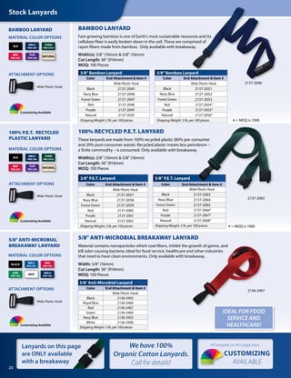 BAMBOO LANYARD
Fast-growing bamboo is one of Earth’s most sustainable resources and its
cellulose fiber is easily broken down in the soil. These are comprised of
rayon fibers made from bamboo. Only available with breakaway.
Width(s): 3/8" (10mm) & 5/8" (16mm)
Cut Length: 36" (914mm)
MOQ: 100 Pieces
5/8" Bamboo Lanyard
Color End Attachment & Item #
Wide Plastic Hook
Black 2137-2051
Navy Blue 2137-2052
Forest Green 2137-2053
Red 2137-2054*
Purple 2137-2055*
Natural 2137-2056*
Shipping Weight: 3 lb. per 100 pieces
3/8" Bamboo Lanyard
Color End Attachment & Item #
Wide Plastic Hook
Black 2137-2045
Navy Blue 2137-2046
Forest Green 2137-2047
Red 2137-2048
Purple 2137-2049
Natural 2137-2050
Shipping Weight: 2 lb. per 100 pieces
BAMBOO LANYARD
3/8" P.E.T. Lanyard
Color End Attachment & Item #
Wide Plastic Hook
Black 2137-2057
Navy Blue 2137-2058
Forest Green 2137-2059
Red 2137-2060
Purple 2137-2061
Natural 2137-2062
Shipping Weight: 2 lb. per 100 pieces
5/8" P.E.T. Lanyard
Color End Attachment & Item #
Wide Plastic Hook
Black 2137-2063
Navy Blue 2137-2064
Forest Green 2137-2065
Red 2137-2066*
Purple 2137-2067*
Natural 2137-2068*
Shipping Weight: 3 lb. per 100 pieces
100% P.E.T.  RECYCLED
PLASTIC LANYARD
100% RECYCLED P.E.T. LANYARD
These lanyards are made from 100% recycled plastic (80% pre-consumer
and 20% post-consumer waste). Recycled plastic means less petroleum –
a finite commodity – is consumed. Only available with breakaway.
Width(s): 3/8" (10mm) & 5/8" (16mm)
Cut Length: 36" (914mm)
MOQ: 100 Pieces
MATERIAL COLOR OPTIONS
MATERIAL COLOR OPTIONS
ATTACHMENT OPTIONS
Wide Plastic Hook
ATTACHMENT OPTIONS
Wide Plastic Hook
20
We have 100%
Organic Cotton Lanyards.
Call for details!
Stock Lanyards
5/8" ANTI-MICROBIAL BREAKAWAY LANYARD
Material contains nanoparticles which coat fibers, inhibit the growth of germs, and
kill odor-causing bacteria. Ideal for food service, healthcare and other industries
that need to have clean environments. Only available with breakaway.
Width: 5/8" (16mm)
Cut Length: 36" (914mm)
MOQ: 100 Pieces
5/8" Anti-Microbial Lanyard
Color End Attachment & Item #
Wide Plastic Hook
Black 2136-3405
Royal Blue 2136-3406
Red 2136-3407
Green 2136-3404
Navy Blue 2136-3403
White 2136-3408
Shipping Weight: 3 lb. per 100 pieces
2136-3407
MATERIAL COLOR OPTIONS
5/8" ANTI-MICROBIAL
BREAKAWAY LANYARD
ATTACHMENT OPTIONS
Wide Plastic Hook
Lanyards on this page
are ONLY available
with a breakaway
IDEAL FOR FOOD
SERVICE AND
HEALTHCARE!
2137-2046
*= MOQ is 1000
*= MOQ is 1000
BLK
NBLU
PMS 289
FGRN
PMS 5535
RED
PMS 200
PUR
PMS 268
NATURAL
BLK
NBLU
PMS 289
FGRN
PMS 5535
RED
PMS 200
PUR
PMS 268
NATURAL
BLACK
RBLU
PMS 294
RED
PMS 200
WHT
NBLU
PMS 289
GRN
PMS 348
2137-2065
CUSTOMIZING
AVAILABLE
All lanyards on this page have
Customizing Available
Customizing Available
Customizing Available
 