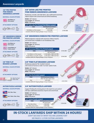 Awareness Lanyards
22
5/8" SATIN-LIKE PRE-PRINTED
PINK RIBBON AWARENESS LANYARD
Breakaway, smooth, satin-like fabric, dye-sublimated awareness
ribbon imprint with swivel hook and white breakaway.
Width: 5/8" (16mm)
Cut Length: 36" (914mm)
MOQ: 100 pieces
5/8" Satin-Like Pre-Printed Pink Ribbon Lanyard
Color End Attachment & Item #
NPS Swivel Hook
Pink Ribbon on Pink Lanyard 2138-5286
Available SAME DAY! Shipping Weight: 3 lb. per 100 pieces
Pink Ribbon on
Pink Lanyard
5/8" PRE-PRINTED
PINK RIBBON
AWARENESS LANYARD
2138-5286
3/8" Awareness Ribbon Pre-Printed Lanyard
Color End Attachment & Item #
NPS Swivel Hook
Pink Ribbon on Pink Lanyard 2138-5288 or AWR-34S-PNK
Purple Ribbon on Purple Lanyard 2138-5290 or AWR-34S-PUR
Available SAME DAY! Shipping Weight: 2 lb. per 100 pieces
3/8" AWARENESS RIBBON PRE-PRINTED LANYARD
Ribbed polyester material with awareness ribbon imprint,
and swivel hook. Available in non-breakaway only.
Width: 3/8" (10mm)
Cut Length: 36" (914mm)
MOQ: 100 pieces
3/8" AWARENESS RIBBON
PRE-PRINTED LANYARD
Pink Ribbon on
Pink Lanyard
Purple Ribbon on
Purple Lanyard
2138-5290
2138-5288
IN-STOCK LANYARDS SHIP WITHIN 24 HOURS!
DON'T SEE EXACTLY WHAT YOU ARE LOOKING FOR?
SEE PAGES 5-12 FOR CUSTOM LANYARDS.
3/8" PINK FLAT
BRAIDED LANYARD
PNK
3/8" PINK FLAT BRAIDED LANYARD
Breakaway polyester flat braided material
with choice of narrow or wide “no-twist” plastic hook.
Width: 3/8" (10mm)
Cut Length: 36" (914mm)
MOQ: 100 pieces
3/8" Pink Flat Braided Lanyard
Color End Attachment & Item #
Wide “No-Twist” Plastic Hook
Pink 2137-4753
Available SAME DAY! Shipping Weight: 3 lb. per 100 pieces
Only
Available
with White
Breakaway2137-4753
Wide“No-Twist”
Plastic Hook
AUTISM PUZZLE LANYARD
Pink / Blue / Navy
Red / Yellow / Blue / Navy
3/4" AUTISM PUZZLE LANYARD
Support finding the missing piece in the search to cure autism!
Soft dye-sublimated awareness imprint and swivel hook.
Width: 3/4" (20mm)
Cut Length: 36" (914mm)
MOQ: 100 pieces
Only
Available
with Black
Breakaway
2138-5281
3/4" Autism Puzzle Lanyard
Color End Attachment & Item #
NPS Swivel Hook
Pink, Blue & Navy 2138-5281
Red, Yellow, Blue & Navy 2138-5282
Available SAME DAY! Shipping Weight: 2 lb. per 100 pieces
MATERIAL COLOR OPTIONS
MATERIAL COLOR OPTIONS
MATERIAL COLOR OPTIONS
MATERIAL COLOR OPTIONS
ATTACHMENT OPTIONS
ATTACHMENT OPTIONS
ATTACHMENT OPTIONS
ATTACHMENT OPTIONS
NPS
Swivel
Hook
NPS
Swivel
Hook
NPS
Swivel
Hook
Only
Available
with White
Breakaway
 