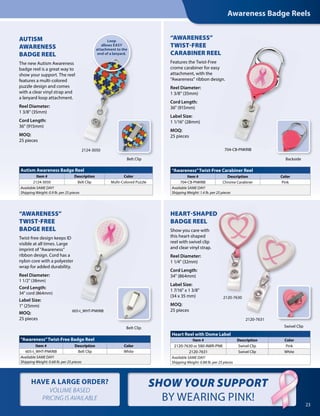 HAVE A LARGE ORDER?
VOLUME BASED
PRICING IS AVAILABLE
Awareness Badge Reels
23
SHOW YOUR SUPPORT
BY WEARING PINK!
704-CB-PNKRIB
Swivel Clip
2120-7630
2120-7631
AUTISM
AWARENESS
BADGE REEL
The new Autism Awareness
badge reel is a great way to
show your support. The reel
features a multi-colored
puzzle design and comes
with a clear vinyl strap and
a lanyard loop attachment.
Reel Diameter:
1 3/8" (35mm)
Cord Length:
36" (915mm)
MOQ:
25 pieces
“AWARENESS”
TWIST-FREE
CARABINER REEL
Features the Twist-Free
crome carabiner for easy
attachment, with the
“Awareness” ribbon design.
Reel Diameter:
1 3/8" (35mm)
Cord Length:
36" (915mm)
Label Size:
1 1/16" (28mm)
MOQ:
25 pieces
show your support. The reel
Belt Clip Backside
Autism Awareness Badge Reel
Item # Description Color
2124-3050 Belt Clip Multi-Colored Puzzle
Available SAME DAY!
Shipping Weight: 0.9 lb. per 25 pieces
2124-3050
“Awareness”Twist-Free Carabiner Reel
Item # Description Color
704-CB-PNKRIB Chrome Carabiner Pink
Available SAME DAY!
Shipping Weight: 1.4 lb. per 25 pieces
Belt Clip
“AWARENESS”
TWIST-FREE
BADGE REEL
Twist-free design keeps ID
visible at all times. Large
imprint of “Awareness”
ribbon design. Cord has a
nylon core with a polyester
wrap for added durability.
Reel Diameter:
1 1/2" (38mm)
Cord Length:
34" cord (864mm)
Label Size:
1" (25mm)
MOQ:
25 pieces
“Awareness”Twist-Free Badge Reel
Item # Description Color
605-I_WHT-PNKRIB Belt Clip White
Available SAME DAY!
Shipping Weight: 0.68 lb. per 25 pieces
ribbon design. Cord has a
nylon core with a polyester
wrap for added durability.
605-I_WHT-PNKRIB
HEART-SHAPED
BADGE REEL
Show you care with
this heart-shaped
reel with swivel clip
and clear vinyl strap.
Reel Diameter:
1 1/4" (32mm)
Cord Length:
34" (864mm)
Label Size:
1 7/16" x 1 3/8"
(34 x 35 mm)
MOQ:
25 pieces
Heart Reel with Dome Label
Item # Description Color
2120-7630 or 580-AWR-PNK Swivel Clip Pink
2120-7631 Swivel Clip White
Available SAME DAY!
Shipping Weight: 0.88 lb. per 25 pieces
Loop
allows EASY
attachment to the
end of a lanyard.
HEART-SHAPED
 