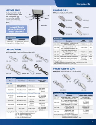 25
Lanyard Hooks
Item # Description Dimensions
Lanyard Width /
Diameter
Hook Only
6920-2350
Nickel Plated Steel &
Textured Thumb Grip
1 1/4" (32mm) –
6920-2400 Nickel Plated Steel 1 3/4" (44mm)
5/8" (16mm)
3/4" (19mm)
1" (25mm)
Swivel Hooks with Swivel Attachment and Textured Thumb Grip
6920-2300
or SW-1
Nickel Plated Steel 1 1/4" (32mm)
1/8" (3mm) dia.
1/4" (6mm) dia.
3/8" (10mm)
6920-2305 Nickel Plated Steel
1 7/16"
(36.5mm)
5/8" (16mm)
6905-M-289 Nickel Plated Steel
1 7/16"
(36.5mm)
3/4" (19mm)
1" (25mm)
6920-2301 Black Oxide 1 1/4" (32mm)
1/8" (3mm) dia.
1/4" (6mm) dia.
3/8" (10mm)
Shipping Weight: 10 lb. per 1,000 pieces (6920-2350 & 6920-2301)
11 lb. per 1000 pieces (6920-2300 or SW-1)
15 lb. per 1000 pieces (6920-2305)
16 lb. per 1,000 pieces (6905-M-289)
1.7 lb. per 100 pieces (6920-2400)
Swivel Bulldog Clips
Item # Description Lanyard Width / Diameter
5705-3575
Nickel-Plated Steel‘U’Thumb-Grip
Clip with Overlapping Jaws
1/8" (3mm) dia.
with 11mm small ring
5705-3576
NPS 2-Hole Clip Featuring Large
Circular Opening with an Outside
Diameter of 11/16" (18mm) and an
Inner Opening of 7/16" (11mm)
3/8" (10mm)
5/8"(16mm)
3/4"(19mm)
5705-3580
Nickel-Plated Steel
‘U’Thumb-Grip Clip
with Small Swivel
1/8" (3mm) dia.
1/4" (6mm) dia.
3/8" (10mm)
5705-3585
Nickel-Plated Steel
‘U’Thumb-Grip Clip
with Large Swivel
5/8" (16mm)
3/4" (19mm)
1" (25mm)
Shipping Weight: 3.5 lb. per 100 pieces (5705-3575)
0.6 lb. per 100 pieces (5705-3576)
1.4 lb. per 100 pieces (5705-3580 & 3585)
Bulldog Clips
Item # Description
Shank
Dimension
MOQ
5705-3500
NPS Embossed‘U’Thumb-Grip Clip
with Overlapping Jaw
1 3/16" (30mm) 100
5705-3540
NPS Embossed‘U’Clip with
Steel Shank and Overlapping Jaw
1 1/16" (27mm) 100
5705-3541
Black Oxide Steel Embossed‘U’
Clip with Steel Shank and
Overlapping Jaw
1 1/16" (27mm) 5,000
5705-3542 NPS Oval Hole Embossed‘U’ 1 1/16" (27mm) 100
5705-3543 Black Oxide Oval Hole Embossed‘U’ 1 1/16" (27mm) 5,000
5705-3545 NPS Brady Clothing Friendly Clip
Patented
1 1/6" (27mm)
100
Shipping Weight:
0.30 lb. per 100 pieces (5705-3500, 5705-3540, 5705-3542 & 5705-3545)
30 lb. per 5,000 pieces (5705-3541 & 5705-3543)
5705-3585
5705-3545
5705-3541
5705-3500
5705-3542
5705-3543
5705-3540
Lanyard Stand
Item # Dimensions
9000-1000 12" (304mm) x 25" (635mm)
Shipping Weight: 0.50 lb. per1 stand
Dimensions
12" (304mm) x 25" (635mm)
Shipping Weight: 0.50 lb. per1 stand
12" (304mm) x 25" (635mm)
LANYARD RACK
Sturdy metal rack is ideal
for smaller meetings. Holds
over 100 lanyards. Has
an area on top to add a
custom sign or message.
MOQ: 1
LANYARD HOOKS
MOQ/Inner Pack: 1,000 (100 for 6920-2400 only)
9000-1000
Lanyard Rack is
Great for Retail or
Trade Show Use!
6920-2350 6920-2300
6920-2305 6905-M-289 6920-2301
BULLDOG CLIPS
MOQ/Inner Pack: See Chart Below
SWIVEL BULLDOG CLIPS
MOQ/Inner Pack: 100 (500 for 5705-3575 only)100 (500 for 5705-3575 only)100 (500 for 5705-3575 only)
5705-3580
5705-3575 5705-3576
1,000 (100 for 6920-2400 only)
6920-2400
Components
 