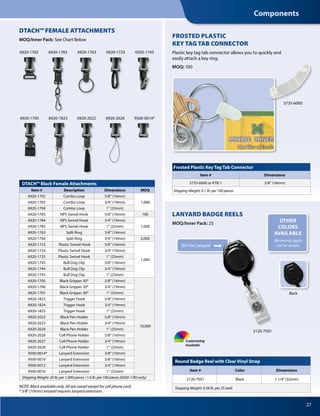 27
NOTE: Black available only. All are swivel except for cell phone cord.
* 3/8" (10mm) lanyard requires lanyard extension.
DTACH™ Black Female Attachments
Item # Description Dimensions MOQ
6920-1702 Combo Loop 5/8" (16mm)
1,0006920-1703 Combo Loop 3/4" (19mm)
6920-1704 Combo Loop 1" (25mm)
6920-1783 NPS Swivel Hook 5/8" (16mm) 100
6920-1784 NPS Swivel Hook 3/4" (19mm)
1,0006920-1785 NPS Swivel Hook 1" (25mm)
6920-1763 Split Ring 5/8" (16mm)
6920-1764 Split Ring 3/4" (19mm) 2,000
6920-1723 Plastic Swivel Hook 5/8" (16mm)
1,000
6920-1724 Plastic Swivel Hook 3/4" (19mm)
6920-1725 Plastic Swivel Hook 1" (25mm)
6920-1743 Bull Dog Clip 5/8" (16mm)
6920-1744 Bull Dog Clip 3/4" (19mm)
6920-1745 Bull Dog Clip 1" (25mm)
6920-1705 Black Gripper 30® 5/8" (16mm)
10,000
6920-1706 Black Gripper 30® 3/4" (19mm)
6920-1707 Black Gripper 30® 1" (25mm)
6920-1823 Trigger Hook 5/8" (16mm)
6920-1824 Trigger Hook 3/4" (19mm)
6920-1825 Trigger Hook 1" (25mm)
6920-2022 Black Pen Holder 5/8" (16mm)
6920-2023 Black Pen Holder 3/4" (19mm)
6920-2024 Black Pen Holder 1" (25mm)
6920-2026 Cell Phone Holder 5/8" (16mm)
6920-2027 Cell Phone Holder 3/4" (19mm)
6920-2028 Cell Phone Holder 1" (25mm)
9500-0014* Lanyard Extension 3/8" (10mm)
9500-0010 Lanyard Extension 5/8" (16mm)
9500-0012 Lanyard Extension 3/4" (19mm)
9500-0016 Lanyard Extension 1" (25mm)
Shipping Weight: 20 lb. per 1,000 pieces / 1.6 lb. per 100 pieces (6920-1783 only)
6920-1823 6920-20266920-2022
6920-1743
9500-0014*
DTACH™ FEMALE ATTACHMENTS
MOQ/Inner Pack: 	See Chart Below
6920-1783 6920-1763
6920-1705
6920-17236920-1702
2120-7501
Back
LANYARD BADGE REELS
MOQ/Inner Pack: 25
Round Badge Reel with Clear Vinyl Strap
Item # Color Dimensions
2120-7501 Black 1 1/4" (32mm)
Shipping Weight: 0.58 lb. per 25 reels
Customizing
Available
Frosted Plastic Key Tag Tab Connector
Item # Dimensions
5735-6000 or KTB-1 5/8" (16mm)
Shipping Weight: 0.1 lb. per 100 pieces
FROSTED PLASTIC
KEY TAG TAB CONNECTOR
Plastic key tag tab connector allows you to quickly and
easily attach a key ring.
MOQ: 100
5735-6000
Slot for Lanyard
OTHER
COLORS
AVAILABLE
Minimums apply.
Call for details.
Components
 
