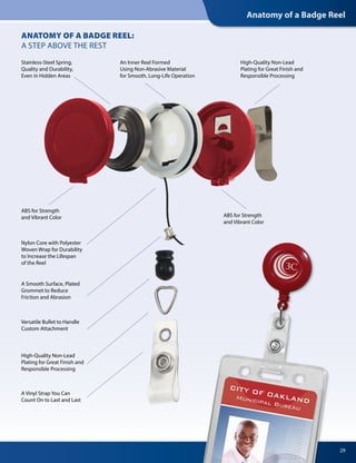 Anatomy of a Badge Reel
ANATOMY OF A BADGE REEL:
A STEP ABOVE THE REST
Nylon Core with Polyester
Woven Wrap for Durability
to Increase the Lifespan
of the Reel
Versatile Bullet to Handle
Custom Attachment
ABS for Strength
and Vibrant Color ABS for Strength
and Vibrant Color
Stainless-Steel Spring,
Quality and Durability,
Even in Hidden Areas
An Inner Reel Formed
Using Non-Abrasive Material
for Smooth, Long-Life Operation
High-Quality Non-Lead
Plating for Great Finish and
Responsible Processing
High-Quality Non-Lead
Plating for Great Finish and
Responsible Processing
A Smooth Surface, Plated
Grommet to Reduce
Friction and Abrasion
A Vinyl Strap You Can
Count On to Last and Last
29
 