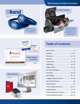 New Products & Table of Contents
Visitor Badge
Log Books
3
Applications of a
card, the convenience
of a wristband!
Page 68
VMS Software
Page 85
Page 78
Printer Supplies
Find everything you
need to implement
and support a total
ID solution from one
reliable source!
Page 74
Table of Contents
New Products .  .  .  .  .  .  .  .  .  .  .  .  .  .  .  .  .  .  .  .  .  .  .  .  .  .  .  .  .  .  .  . 3
Lanyards .  .  .  .  .  .  .  .  .  .  .  .  .  .  .  .  .  .  .  .  .  .  .  .  .  .  .  .  .  .  .  .  . 4 - 21
Awareness .  .  .  .  .  .  .  .  .  .  .  .  .  .  .  .  .  .  .  .  .  .  .  .  .  .  .  .  . 22 - 23
Neckwear .  .  .  .  .  .  .  .  .  .  .  .  .  .  .  .  .  .  .  .  .  .  .  .  .  .  .  .  .  .  .  .  .  .  . 24
Components .  .  .  .  .  .  .  .  .  .  .  .  .  .  .  .  .  .  .  .  .  .  .  .  .  .  . 25 - 28
Badge Reels . . . . . . . . . . . . . . . . . . . . . . . . . . . . 29 - 35
Badge Holders .  .  .  .  .  .  .  .  .  .  .  .  .  .  .  .  .  .  .  .  .  .  .  .  . 36 - 56
Pins, Clips, & Magnets .  .  .  .  .  .  .  .  .  .  .  .  .  .  .  .  .  .  .  .  .  .  . 57
Strap Clips .  .  .  .  .  .  .  .  .  .  .  .  .  .  .  .  .  .  .  .  .  .  .  .  .  .  .  .  . 58 - 59
Event Wallets .  .  .  .  .  .  .  .  .  .  .  .  .  .  .  .  .  .  .  .  .  .  .  .  .  . 60 - 61
Luggage Tags & Accessories .  .  .  .  .  .  .  .  .  .  .  . 62 - 63
Key Tags & Wristwear .  .  .  .  .  .  .  .  .  .  .  .  .  .  .  .  .  .  .  .  .  .  .  . 64
Safety Products .  .  .  .  .  .  .  .  .  .  .  .  .  .  .  .  .  .  .  .  .  .  .  .  .  .  .  .  . 65
Cards & Badge Accessories .  .  .  .  .  .  .  .  .  .  .  .  . 66 - 73
Digital Imaging .  .  .  .  .  .  .  .  .  .  .  .  .  .  .  .  .  .  .  .  .  .  .  . 74 - 75
Visitor Management Products .  .  .  .  .  .  .  .  .  . 76 - 85
Imprint Methods and Sizes .  .  .  .  .  .  .  .  .  .  .  .  . 86 - 87
 