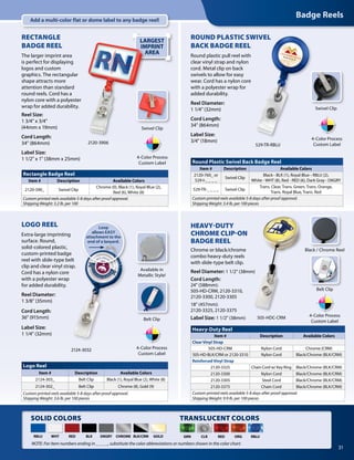 LARGEST
IMPRINT
AREA
Badge Reels
31
GOLD
LOGO REEL
Extra-large imprinting
surface. Round,
solid-colored plastic,
custom-printed badge
reel with slide-type belt
clip and clear vinyl strap.
Cord has a nylon core
with a polyester wrap
for added durability.
Reel Diameter:
1 3/8" (35mm)
Cord Length:
36" (915mm)
Label Size:
1 1/4" (32mm)
Belt Clip
Available in
Metallic Style!
Loop
allows EASY
attachment to the
end of a lanyard.
Swivel Clip
Black / Chrome Reel
Belt Clip
2120-3906
Swivel Clip
RECTANGLE
BADGE REEL
The larger imprint area
is perfect for displaying
logos and custom
graphics. The rectangular
shape attracts more
attention than standard
round reels. Cord has a
nylon core with a polyester
wrap for added durability.
Reel Size:
1 3/4" x 3/4"
(44mm x 19mm)
Cord Length:
34" (864mm)
Label Size:
1 1/2" x 1" (38mm x 25mm)
HEAVY-DUTY
CHROME CLIP-ON
BADGE REEL
Chrome or black/chrome
combo heavy-duty reels
with slide-type belt clip.
Reel Diameter: 1 1/2" (38mm)
Cord Length:
24" (588mm):
505-HD-CRM, 2120-3310,
2120-3300, 2120-3305
18" (457mm):
2120-3325, 2120-3375
Label Size: 1 1/2" (38mm)
ROUND PLASTIC SWIVEL
BACK BADGE REEL
Round plastic pull reel with
clear vinyl strap and nylon
cord. Metal clip on back
swivels to allow for easy
wear. Cord has a nylon core
with a polyester wrap for
added durability.
Reel Diameter:
1 1/4" (32mm)
Cord Length:
34" (864mm)
Label Size:
3/4" (18mm)
505-HDC-CRM
4-Color Process
Custom Label
4-Color Process
Custom Label
4-Color Process
Custom Label
4-Color Process
Custom Label
2124-3032
SOLID COLORS
WHTRBLU BLK DKGRYRED CHROME BLK/CRM
529-TR-RBLU
Heavy-Duty Reel
Item # Description Available Colors
Clear Vinyl Strap
505-HD-CRM Nylon Cord Chrome (CRM)
505-HD-BLK/CRM or 2120-3310 Nylon Cord Black/Chrome (BLK/CRM)
Reinforced Vinyl Strap
2120-3325 Chain Cord w/ Key Ring Black/Chrome (BLK/CRM)
2120-3300 Nylon Cord Black/Chrome (BLK/CRM)
2120-3305 Steel Cord Black/Chrome (BLK/CRM)
2120-3375 Chain Cord Black/Chrome (BLK/CRM)
Custom printed reels available 5-8 days after proof approval.
Shipping Weight: 9.9 lb. per 100 pieces
Logo Reel
Item # Description Available Colors
2124-303_ Belt Clip Black (1), Royal Blue (2), White (8)
2124-302_ Belt Clip Chrome (8), Gold (9)
Custom printed reels available 5-8 days after proof approval.
Shipping Weight: 3.6 lb. per 100 pieces
Rectangle Badge Reel
Item # Description Available Colors
2120-390_ Swivel Clip
Chrome (0), Black (1), Royal Blue (2),
Red (6), White (8)
Custom printed reels available 5-8 days after proof approval.
Shipping Weight: 3.2 lb. per 100
Round Plastic Swivel Back Badge Reel
Item # Description Available Colors
2120-760_ or
529-I-_ _ _ _
Swivel Clip
Black - BLK (1), Royal Blue - RBLU (2),
White - WHT (8), Red - RED (6), Dark Gray - DKGRY
529-TR-_ _ _ _ Swivel Clip
Trans. Clear, Trans. Green, Trans. Orange,
Trans. Royal Blue, Trans. Red
Custom printed reels available 5-8 days after proof approval.
Shipping Weight: 3.4 lb. per 100 pieces
NOTE: For item numbers ending in _ _ _ _, substitute the color abbreviations or numbers shown in the color chart.
TRANSLUCENT COLORS
GRN CLR RED ORG RBLU
Add a multi-color flat or dome label to any badge reel!
 