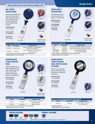 Badge Reels
33
TRANS. COLORS
RBLU
MaxLabel™ Badge Reel
Item # Description Available Colors
905-I-_ _ _ _ Belt Clip Black (BLK), Royal Blue (RBLU), White (WHT)
909-I-_ _ _ _ Swivel Clip Black (BLK), Royal Blue (RBLU), White (WHT)
905-TR-RBLU Belt Clip Trans. Royal Blue (RBLU)
909-TR-RBLU Swivel Clip Trans. Royal Blue (RBLU)
Custom printed reels available 5-8 days after proof approval.
Shipping Weight: 3 lb. per 100 pieces
MAXLABEL™
BADGE REEL
Same features as the
economy reel with a
larger, 1" imprint area.
Reel Diameter:	
1 1/4" (32mm)
Cord Length:	
34" (864mm)
Label Size:	
1" (25mm)
905-I-RBLU
REINFORCED
STRAP BADGE
REEL
Add durability to your
solid-color plastic reel
with a reinforced vinyl
strap. Comes with
choice of slide-type
belt clip or spring clip.
Reel Diameter:
1 1/4" (32mm)
Cord Length:
34" (864mm)
Label Size:
3/4" (18mm)
Belt Clip
Spring Clip
REINFORCED
STRAP BADGE
REEL WITH SILVER
STICKER
Plastic round reel with
silver sticker, slide-type
belt clip and reinforced
vinyl strap.
Reel Diameter:
1 1/4" (32mm)
Cord Length:	
34" (864mm)
Label Size:	
3/4" (18mm)
2120-3101 Belt Clip
Belt Clip
2120-3002
SOLID COLORS
BLK WHTRBLU RED GRN
Reinforced Strap Badge Reel
Item # Description Available Colors
2120-300_ Belt Clip
Black (1), Blue (2), Green (4),
Red (6) White (8)
2120-475_ Spring Clip Black (1), Blue (2)
Custom printed reels available 5-8 days after proof approval.
Shipping Weight: 2.5 lb. per 100 pieces
Reinforced Strap Badge Reel with Silver Sticker
Item # Description Available Colors
2120-310_ Belt Clip
Black (1), Blue (2), Green (4),
Red (6), White (8)
Available SAME DAY!
Shipping Weight: 2.5 lb. per 100 pieces
4-Color Process
Custom Label
4-Color Process
Custom Label
NOTE: For item numbers ending in _ _ _ _, substitute the color abbreviations or numbers shown in the color chart.
Swivel Clip
“No Twist“ Badge Reel
Item # Description Available Colors
2120-764_ Swivel Clip
Black (0), Navy Blue (1), Royal Blue (2),
Red (4), Trans. Blue (6)
2120-305_ Belt Clip
Black (0), Navy Blue (1), Royal Blue (2),
White (3), Red (7)
Custom printed reels available 5-8 days after proof approval.
Shipping Weight: 2.3 lb. per 100 pieces
NO-TWIST
BADGE REEL
Plastic, round solid-color
reel with swivel clip or
slide-type belt clip, and
clear vinyl strap with
no-twist bullet that
keeps badge facing
forward.
Reel Diameter:
1 1/4" (32mm)
Cord Length:
34" (864mm)
Label Size:
3/4" (18mm)
2120-7641
Belt Clip
4-Color Process
Custom Label
Swivel Clip
NBLU
Add a multi-color flat or dome label to any badge reel!
 