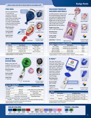 TRANS. COLORSSOLID COLORS
Badge Reels
35
ZEBRA FLORAL GRNRBLUWHT MBLU MGRY PUR WATRBLU BLK REDGRN DKGRY
NOTE: For item numbers ending in _ _ _ _, substitute the color abbreviations or numbers shown in the color chart.
Add a multi-color flat or dome label to any badge reel!
MINI-BAK®
BADGE REEL
Made in the USA reel
available with heavy-duty
spring or twist-free option.
Reel Diameter:
1" (25mm)
Cord Length:
36" (915mm)
Label Size:
1" (25mm)
Slide Clip
Swivel Clip
505-MB-GRN
Mini-Bak® Badge Reel
Item # Description Available Colors
Classic Mini-Bak®
505-MB-_ _ _ _ Slide Clip R. Blue, Black, Dk. Gray, Red, White
505-MB-TR-_ _ _ _ Slide Clip Trans. Royal,Trans. Green
509-MB-_ _ _ _ Swivel Clip Royal, Black
505-MF-_ _ _ _ Slide Clip w/ Twist-free Clip Royal, Black, Red, White
509-MF-_ _ _ _ Swivel Clip w/Twist-free Clip Royal, Black,White
Heavy-Duty Spring Mini-Bak® (24" Cord Length)
505-MB2 Slide Clip / Standard Strap Dark Gray with Black Tear Drop
Customprintedreelsavailable5-8daysafterproofapproval.
Shipping Weight: 2.9 lb. per 100 pieces
4-Color Process
Custom Label
Designer Premium Holders and Reels
Item # Description Pattern
609-I-ZEBRA Badge Reel with Rotating Clip Zebra
609-I-FLORAL Badge Reel with Rotating Clip Floral
806-T2V-ZEBRA Badge Holder Zebra
806-T2V-FLORAL Badge Holder Floral
Customprintedreelsavailable5-8daysafterproofapproval.
Shipping Weight: 2.7 lb. per 100 pieces (reels) / 1.9 lb. per 100 pieces (holders)
B•Reel™
Item # Description Available Colors
2120-78_ _ Clip with Teeth
Black (01), Metallic Blue (02), White (08),
Metallic Gray (10), Watermelon (11), Purple (12)
2120-80_ _ Belt Clip
Black (01), Metallic Blue (02), White (08),
Metallic Gray (10), Watermelon (11), Purple (12)
Customprintedreelsavailable5-8daysafterproofapproval.
Shipping Weight: 3 lb. per 100 pieces
DESIGNER PREMIUM
HOLDERS AND REELS
Combining fashion with function!
Pre-printed designer holders let
you match your holder and reel
together for a unified look. The
badge reels can also be printed
with your own custom design
with a multi-color or dome
label directly over the pattern.
Holder Insert Size:
2.13" x 3.38" (54 x 86mm)
Reel Diameter:
1 1/4" (32mm)
Cord Length:
34" (864mm)
Label Size: 1" (25mm)
B•REEL™
The most secure and
twist-free reel today. It has
a modern shape with new
colors and two different
clip options– giving you
more versatility when
wearing it. Features
clear vinyl strap for
easy attachment to
any ID badge.
Reel Diameter:
1 5/16" (33mm)
Cord Length:
28" (711mm)
Label Size:
1 3/16" x 1"
(30mm x 25mm)
609-I-Floral
4-Color Process
Custom Label
4-Color Process
Custom Label
806-T2V-Floral
Rotating Clip
Back of Holder
Swivel Belt Clip
Swivel Clip
with Teeth
2120-8002
Customize
Both
Sides!
PRO-REEL
Get two attachments
in one with our
carabiner-style reel!
It features a chrome
outer frame and slide-type
belt clip (optional). The
no-twist U-shaped bullet
snaps into place and keeps
your ID facing forward.
Reel Diameter:
1 1/4" (32mm)
Cord Length:
34" (864mm)
Imprint Size:
7/8" (22mm)
Pro-Reel
Item # Description Available Colors
2120-7062 Carabiner with Belt Clip Trans. Blue
2120-702_ Carabiner with Belt Clip Black (7), Red (8)
2120-7060 Carabiner Only Trans. Blue
2120-702_ Carabiner Only Black (5), Red (6)
Customprintedreelsavailable5-8daysafterproofapproval.
Shipping Weight: 3.1 lb. per 100 pieces
4-Color Process
Custom Label
Belt Clip on Back
2120-7026
Back
(Carabiner Only)
2 WAYS TO
ATTACH!
2120-7062
PATENTED
 