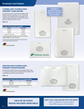 Proximity Card Holders
36
S-SERIES, SOFT, FLEXIBLE VINYL
PROXIMITY CARD HOLDER
Don’t lose your cards - lock them in. Made of soft
flexible vinyl with a thickness of .20" on the front
and back. Can handle thicker and multiple cards
without splitting. Slot goes through the front and
back so a strap clip “locks” in card.
MOQ: 100
FROSTED-BACK FLEXIBLE VINYL
PROXIMITY BADGE HOLDERS
Frosted-back, flexible vinyl proximity badge holder “locks
in” card when attachment is inserted into slot. Holders have
a mil thickness of .020" in front and back.
MOQ: 100
Flexible Vinyl Proximity Card Holder
Item # Description
504-NCS* Vertical
504-ES* Vertical
504-FS* Vertical
1840-5015 or 504-CHS* Horizontal
Custom printed holders available 5-8 days after proof approval.
Shipping Weights: 2.5 lb. per 100 pieces
Frosted-Back Flexible Vinyl Proximity Badge Holders
Item # Description
1840-5015 Horizontal
1840-5055 Vertical
Custom printed badge holders available 5-8 days after proof approval.
Shipping Weight: 2.1 lb. per 100 pieces
504-NCS
Credential / Event Size
Inside: 2.30" x 4.25"
Outside: 3.46" x 4.42"
Standard Slot
Available in
Anti-Print Transfer
(Imprint on ID won’t
stick to holder)
504-ES
Credential / Event Size
Inside: 2.50" x 3.75"
Outside: 2.80" x 4.42"
Standard Slot
504-FS
Event Size
Inside: 3.00" x 4.50"
Outside: 3.25" x 4.75"
Standard Slot
504-CHS
Data / Credit Card Size
Inside: 3.63" x 2.50"
Outside: 3.92" x 2.91"
Standard Slot
Customizing Available
Customizing Available
DON'T SEE A SIZE HOLDER THAT YOU NEED?
Give us a call! We can custom produce
many different types of vinyl holders!
100'S OF IN-STOCK
BADGE HOLDERS AVAILABLE!
*To order anti-print transfer material, add a "J" to the above
stock numbers (Example: 504-NCSJ).
1840-5055
Data / Credit Card Size
Inside: 2.31" x 3.80"
Outside: 2.65" x 4.42"
Standard Slot
1840-5015
Data / Credit Card Size
Inside: 3.70" x 2.50"
Outside: 3.90" x 3.09"
Standard Slot
 