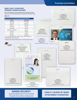 HEAVY-DUTY, CLEAR VINYL
PROXIMITY BADGE HOLDERS
Clear vinyl, flexible proximity badge holders. Badge clip strap
“locks in” card when attachment is inserted into slot/chain hole.
MOQ: 100
Heavy-Duty Clear Vinyl Proximity Badge Holders
Item # Description
1840-5000 Horizontal
1840-5010 Horizontal
1840-5017 Horizontal
1840-5050 Vertical
1840-5060 Vertical
1840-5057or 504-NCST* Vertical
504-EST Vertical
504-QST* Vertical
504-CHST* Horizontal
Custom printed badge holders available 5-8 days after proof approval.
Shipping Weight: 3 lb. per 100 pieces
Proximity Card Holders
37
CARD IS“LOCKED-IN”WHEN
ATTACHMENT IS INSERTED!
Customizing
Available
1840-5017
Data / Credit Card Size
Inside: 3.60" x 2.38"
Outside: 3.91" x 3.06"
Standard Slot
Mil Thickness: .011" Front and .031" Back
ADDED SECURITY
Inserting Attachment into Slot Hole
Prevents ID Card from Falling Out!
*To order anti-print transfer material, add a "J" to the above stock numbers.
504-EST
Data / Credit Card Size
Inside: 2.38" x 3.75"
Outside: 2.85" x 4.37"
Standard Slot
Mil Thickness:
.008" Front and .030" Back
1840-5060
Data / Credit Card Size
Inside: 2.31" x 3.80" / Outside: 2.65" x 4.42"
Standard Slot
Mil Thickness: .020" Front and Back
504-CHST
Data / Credit Card Size
Inside: 3.63" x 2.5"
Outside: 3.92" x 2.91"
Standard Slot
Mil Thickness: .010" Front and Back
1840-5010
Data / Credit Card Size
Inside: 3.60" x 2.50"
Outside: 3.88" x 3.08"
Standard Slot
Mil Thickness: .016" Front and Back
504-QST
Data / Credit Card Size
Inside: 2.25" x 3.00"
Outside: 2.60" x 3.67"
Standard Slot
Mil Thickness: .020" Front and .030" Back
1840-5000
Data / Credit Card Size
Inside: 3.50" x 2.25"
Outside: 3.80" x 3.00"
Standard Slot / Chain Holes
Mil Thickness .020" Front and Back
1840-5057 or 504-NCST*
Data / Credit Card Size
Inside: 2.38" x 3.75"
Outside: 2.78" x 4.40"
Standard Slot
Mil Thickness: .020" Front and .030" Back
1840-5050
Data / Credit Card Size
Inside: 2.58" x 3.75"
Outside: 2.64" x 4.50"
Standard Slot
Mil Thickness: .020" Front and .030" Back
 