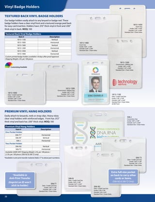 Vinyl Badge Holders
38
TEXTURED BACK VINYL BADGE HOLDERS
Our badge holders easily attach to any lanyard or badge reel. These
badge holders have a clear vinyl front and a textured orange peel back
for easy card insertion. Holders have .010" thick vinyl in front and .030"
thick vinyl in back. MOQ: 100
PREMIUM VINYL HANG HOLDERS
Easily attach to lanyards, reels or strap clips. Heavy-duty
clear vinyl holders with reinforced edges. Front has .012"
thick vinyl and back has .030" thick vinyl. MOQ: 100
Textured Back Vinyl Badge Holders
Item # Description
1815-1100 Vertical
1815-1000 Horizontal
1815-1300 Vertical
1815-1200 Horizontal 
1815-1450 Vertical
1815-1400 Horizontal
Custom printed badge holders available 5-8 days after proof approval.
Shipping Weight: 2 lb. per 100 pieces
Premium Vinyl Hang Holders
Item # Description
One-Pocket Holder
506-T1* Horizontal
506-N* Vertical
506-J Horizontal
Two-Pocket Holder
506-N2 Vertical
506-T2 Horizontal
Available SAME DAY! Shipping Weight: 2 lb. per 100 pieces /
2.5 lb. per 100 pieces (506-N2 & 506-T2 only)
Customizing Available
506-J
Convention Size
Inside: 4.00" x 3.00"
Outside: 4.32" x 4.00"
Standard Slot / Chain Holes
1815-1400
Event Size
Inside: 4.00" x 3.00"
Outside: 4.30" x 3.90"
Standard Slot / Chain Holes
1815-1300
Government / Military Size
Inside: 2.80" x 4.00"
Outside: 3.18" x 4.80"
Standard Slot / Chain Holes
1815-1450
Event Size
Inside: 3.00" x 4.00"
Outside: 3.25" x 4.80"
Standard Slot / Chain Holes
1815-1000
Data / Credit Card Size
Inside: 3.30" x 2.50"
Outside: 3.60" x 3.05"
Standard Slot / Chain Holes
1815-1200
Government / Military Size
Inside: 4.00" x 2.85"
Outside: 4.30" x 3.56"
Standard Slot / Chain Holes
*Available in anti-print transfer material (Add a "J" to above part numbers).
1815-1100
Data / Credit Card Size
Inside: 2.38" x 3.38"
Outside: 2.60" x 4.06"
Standard Slot / Chain Holes
20 Mil Front
*Available in
Anti-Print Transfer
(Imprint on ID won’t
stick to holder)
Extra full-size pocket
on back to carry other
cards or items.
(506-N2 & 506-T2 Only)
506-T1
Data / Credit Card Size
Inside: 3.38" x 2.38"
Outside: 3.83" x 3.06"
Standard Slot / Chain Holes
506-N
Data / Credit Card Size
Inside: 2.38" x 3.38"
Outside: 2.67" x 4.04"
Standard Slot / Chain Holes
506-T2
Data / Credit Card Size
Inside: 3.38" x 2.38"
Outside: 3.81 x 3.05
Standard Slot / Chain Holes
506-N2
Data / Credit Card Size
Inside: 2.38 x 3.38
Outside: 2.65 x 4.03
Standard Slot / Chain Holes
 