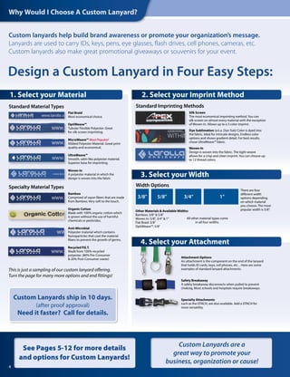 Custom lanyards help build brand awareness or promote your organization’s message.
Lanyards are used to carry IDs, keys, pens, eye glasses, flash drives, cell phones, cameras, etc.
Custom lanyards also make great promotional giveaways or souvenirs for your event.
Silk Screen
The most economical imprinting method. You can
silk screen on almost every material with the exception
of Woven-In. Allows up to a 3 color imprint.
Dye Sublimation (a.k.a. Dye-Sub) Color is dyed into
the fabric. Ideal for intricate designs. Endless color
options and shows gradient detail. For best results,
chose UltraWeave™ fabric.
Woven-In
Design is woven into the fabric. The tight weave
allows for a crisp and clean imprint. You can choose up
to 12 thread colors.
Standard Imprinting Methods
There are four
different width
options depending
on which material
you choose. The most
popular width is 5/8".
All other material types come
in all four widths.
1"3/4"5/8"3/8"
Other Materials & Available Widths:
Bamboo: 3/8" & 5/8"
Woven In: 5/8", 3/4" & 1"
Flat Braid: 3/8"
OptiWeave™: 5/8"
Width Options
Attachment Options
An attachment is the component on the end of the lanyard
that holds ID cards, keys, cell phones, etc…Here are some
examples of standard lanyard attachments.
Safety Breakaway
A safety breakaway disconnects when pulled to prevent
choking. Most schools and hospitals require breakaways.
Specialty Attachments
such as the DTACH, are also available. Add a DTACH for
more versatility.
Flat Braid
Most economical choice.
OptiWeave™
Tubular Flexible Polyester. Great
for silk screen imprinting.
MicroWeave™ Most Popular!
Ribbed Polyester Material. Great print
quality and economical.
UltraWeave™
Smooth, satin-like polyester material.
Superior base for imprinting.
Woven-In
A polyester material in which the
design is woven into the fabric
Bamboo
Comprised of rayon fibers that are made
from Bamboo. Very soft to the touch.
Organic Cotton
Made with 100% organic cotton which
is grown without the use of harmful
chemicals or pesticides.
Anti-Microbial
Polyester material which contains
Nanoparticles that coat the material
fibers to prevent the growth of germs.
Recycled P.E.T.
Made from 100% recycled
polyester. (80% Pre-Consumer
& 20% Post-Consumer waste)
Specialty Material Types
Standard Material Types
This is just a sampling of our custom lanyard offering.
Turn the page for many more options and end fittings!
Design a Custom Lanyard in Four Easy Steps:
Why Would I Choose A Custom Lanyard?
4. Select your Attachment
3. Select your Width
2. Select your Imprint Method1. Select your Material
4
See Pages 5-12 for more details
and options for Custom Lanyards!
Custom Lanyards are a
great way to promote your
business, organization or cause!
Custom Lanyards ship in 10 days.
(after proof approval)
Need it faster? Call for details.
 
