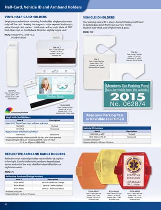 Half-Card, Vehicle ID and Armband Holders
42
Customizing Available
VM-3H
Data / Credit Card Size
Inside: 3.75" x 2.00"
Outside: 4.19" x 3.90"
Rearview Mirror Hanger
1840-8000
Data / Credit Card Size
Inside: 3.38" x 1.40"
Outside: 3.63" x 2.14"
Standard Slot / Chain Holes
504-HC2
Data / Credit Card Size
Inside: 3.15" x .61"
Outside: 3.40" x 1.50"
Standard Slot
504-HC1
Data / Credit Card Size
Inside: 3.29" x .75"
Outside: 4.14" x 1.00"
Standard Slot
Vinyl Half-Card Holders
Item # Description
Rigid .020" Thick Clear Vinyl on Front and Back
504-HC1 Vertical
504-HC2 Horizontal
Rigid, Frosted with Slot/Chain Holes
1840-8000 Horizontal
Custom printed badge holders available 5-8 days after proof approval.
Shipping Weight: 0.8 lb. per 100 pieces (504-HC1 and 504-HC2)
1.1 lb. per 50 pieces (1840-8000)
Reflective Armband Badge Holders
Item # Description
R504-ARNO Vertical - Reflective Orange
R504-ARNR Vertical - Reflective Red
R504-ARNY Vertical - Reflective Yellow
Available SAME DAY!
Shipping Weight: 1.4 lb. per 25 pieces
Vehicle ID Holders
Item # Description
1840-3600 or VM-1 Vertical
1840-3650 or VM-3H Horizontal
Available SAME DAY!
Shipping Weight: 2.6 lb. per 100 pieces
VINYL HALF-CARD HOLDERS
Swipe your card without removing from holder. Vinyl pouch covers
only half the card - leaving the magnetic stripe exposed and easy to
swipe through card readers. Holds one card securely. Made of .020"
thick clear vinyl on front & back. Stretches slightly to grip card.
MOQ: 100 (504-HC1 and HC2)
50 (1840-8000)
VM-1
Data / Credit Card Size
Inside: 2.63" x 3.00"
Outside: 3.00" x 5.06"
Rearview Mirror Hanger
VEHICLE ID HOLDERS
Your parking pass or ID is always handy! Display your ID card
or parking pass easily from your rearview mirror.
Made of .020" thick clear vinyl on front & back.
MOQ: 100
Keep your Parking Pass
or ID visible at all times!
REFLECTIVE ARMBAND BADGE HOLDERS
Reflective vinyl material provides extra visibility at night or
in low light. Comfortable elastic armband keeps badge
secure and out of the way. Ideal for industrial facilities or
nighttime events.
MOQ: 25
COUNTY OF
ROCKMORE
Mark Holmdel
ID: 3335690
R504-ARNO
Data / Credit Card Size
Inside: 2.38" x 3.38"
Outside: 2.45" x 4.40"
Armband Strap
R504-ARNR
Data / Credit Card Size
Inside: 2.38" x 3.38"
Outside: 2.45" x 4.40"
Armband Strap
R504-ARNY
Data / Credit Card Size
Inside: 2.38" x 3.38"
Outside: 2.45" x 4.40"
Armband Strap
 