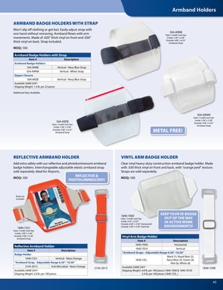 Armband Holders
43
1840-7000
Data / Credit Card Size
Inside: 3.62" x 2.62"
Outside: 6.00" x 3.50" (Horizontal)
Outside: 5.00" x 4.30" (Vertical)
REFLECTIVE &
PHOTOLUMINESCENT!
METAL FREE!
Additional Sizes Available.
Armband Badge Holders with Strap
Item # Description
Armband Badge Holders
504-ARNB Vertical - Navy Blue Strap
504-ARNW Vertical - White Strap
Zipper Closure
504-ARZB Vertical - Navy Blue Strap
Available SAME DAY!
Shipping Weight: 1.4 lb. per 25 pieces
Reflective Armband Holder
Item # Description
Badge Holder
1840-7321 Vertical - Neon Orange
*Armband Strap - Adjustable Range 6.50"–10.50"
2145-2013 Anti-Microbial - Neon Orange
Available SAME DAY!
Shipping Weight: 2.8 lb. per 100 pieces
Vinyl Arm Badge Holder
Item # Description
1840-7000 Horizontal
1840-7010 Vertical
*Armband Straps - Adjustable Range 6.50"–10.50"
1840-720_
Black (1), Royal Blue (2),
Navy Blue (3), Green (4),
Red (6), White (8)
Available SAME DAY!
Shipping Weight: 4.8 lb. per 100 pieces (1840-7000 & 1840-7010)
3.4 lb. per 100 pieces (1840-720_)
504-ARNW
Data / Credit Card Size
Inside: 2.38" x 3.38"
Outside: 4.00" x 4.25"
Armband Strap
504-ARZB
Data / Credit Card Size
Inside: 2.38" x 3.38"
Outside: 4.00" x 4.25"
Armband Strap
1840-7321
Data / Credit Card Size
Inside: 2.00" x 3.50"
Outside: 5.00" x 4.30"
Armband Strap
Strap not
included
504-ARNB
Data / Credit Card Size
Inside: 2.38" x 3.38"
Outside: 4.00" x 4.25"
Armband Strap
ARMBAND BADGE HOLDERS WITH STRAP
Won’t slip off clothing or get lost. Easily adjust strap with
one hand without removing. Armband flexes with arm
movements. Made of .020" thick vinyl on front and .030"
thick vinyl on back. Strap included.
MOQ: 100
REFLECTIVE ARMBAND HOLDER
Add extra safety with our reflective and photoluminescent armband
badge holders. Interchangeable adjustable elastic armband strap
sold separately. Ideal for Airports.
MOQ: 100
2145-2013 1840-7208
VINYL ARM BADGE HOLDER
Clear vinyl heavy-duty construction armband badge holder. Made
with .030 thick vinyl on front and back, with “orange peel” texture.
Straps are sold separately.
MOQ: 100
KEEP YOUR ID BADGE
OUT OF THE WAY
IN ACTIVE WORK
ENVIRONMENTS!
 