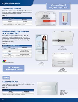 Rigid Badge Holders
44
NEW!
Bank Card Holder
Item # Description
1840-6070 Horizontal / Vertical
Available SAME DAY! Shipping Weght: 2 lb. per 100 pieces
1840-6070
Credit Card Size
Insert Size: 2.13" x 3.38"
Outside: 2.31" x 3.63"
Thumb Slot
BANK CARD HOLDER
Rigid Polypropylene frosted bank card holder with 2 thumb slots.
Holds one 30 mil (750 mic) card.
MOQ: 100
PREMIUM-GRADE CARD DISPENSERS
WITH SLIDE EJECTORS
Heavy-duty dispensers with UV protection. Made of
durable, fire-retardant polycarbonate. UV protection
prevents print fading (less replacing cards!). Frosty finish
hides scratches and eliminates glare. Customize with your
own graphics or logos.
MOQ: 50
Ideal for chip and
magnetic stripe cards
UV Protection
Prevents Print Fading
Access Card Dispenser
Item # Description
1840-6410 Horizontal
1840-6566 Vertical
Available SAME DAY! Shipping Weight: 1.9 lb. per 50 pieces
ACCESS CARD DISPENSER
Slide out your ID or access card with this frosted access card
dispenser. Ideal for chip and magnetic stripe cards. Holds one
card. Made of polycarbonate material.
MOQ: 50 1840-6410
Credit Card Size
Inside: 2.13" x 3.38"
Standard Slot / Chain Holes
Premium-Grade Card Dispensers
Item # Description
Card Dispensers with Slide Ejectors
736-N Vertical/Top Load
736-T1 Horizontal/Side Load
Two-Card Dispensers
736-T2 Horizontal/Side Load
Custom printed badge holders available 5-8 days after proof approval.
Shipping Weight: 2 lb. per 50 pieces
Customizing Available 736-N
Credit Card Size
Inside: 2.13" x 3.38"
Standard Slot
736-T2
Credit Card Size
Inside: 3.38" x 2.13"
Standard Slot / Chain Holes
736-T1
Credit Card Size
Inside: 3.38" x 2.13"
Standard Slot / Chain Holes
1840-6566
Vertical
 