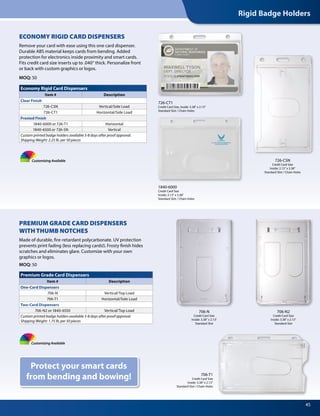 Rigid Badge Holders
45
1840-6000
Credit Card Size
Inside: 2.13" x 3.38"
Standard Slot / Chain Holes
726-CT1
Credit Card Size, Inside: 3.38" x 2.13"
Standard Slot / Chain Holes
Customizing Available
Protect your smart cards
from bending and bowing!
ECONOMY RIGID CARD DISPENSERS
Remove your card with ease using this one card dispenser.
Durable ABS material keeps cards from bending. Added
protection for electronics inside proximity and smart cards.
Fits credit card size inserts up to .040” thick. Personalize front
or back with custom graphics or logos.
MOQ: 50
706-N2
Credit Card Size
Inside: 3.38" x 2.13"
Standard Slot
706-N
Credit Card Size
Inside: 3.38" x 2.13"
Standard Slot
706-T1
Credit Card Size
Inside: 3.38" x 2.13"
Standard Slot / Chain Holes
PREMIUM GRADE CARD DISPENSERS
WITH THUMB NOTCHES
Made of durable, fire-retardant polycarbonate. UV protection
prevents print fading (less replacing cards!). Frosty finish hides
scratches and eliminates glare. Customize with your own
graphics or logos.
MOQ: 50
Premium Grade Card Dispensers
Item # Description
One-Card Dispensers
706-N Vertical/Top Load
706-T1 Horizontal/Side Load
Two-Card Dispensers
706-N2 or 1840-6550 Vertical/Top Load
Custom printed badge holders available 5-8 days after proof approval.
Shipping Weight: 1.75 lb. per 50 pieces
Economy Rigid Card Dispensers
Item # Description
Clear Finish
726-CSN Vertical/Side Load
726-CT1 Horizontal/Side Load
Frosted Finish
1840-6000 or 726-T1 Horizontal
1840-6500 or 726-SN Vertical
Custom printed badge holders available 5-8 days after proof approval.
Shipping Weight: 2.25 lb. per 50 pieces
Customizing Available
726-CSN
Credit Card Size
Inside: 2.13" x 3.38"
Standard Slot / Chain Holes
 