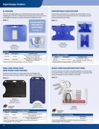 B•Holder
Item # Description Available Colors
1840-664_ Vertical
Clear (0), Black (1), Metallic Blue (2),
Metallic Gray (7), White (8)
1840-665_ Horizontal
Clear (0), Black (1), Metallic Blue (2),
Metallic Gray (7), White (8)
Available SAME DAY! Shipping Weight: 2.45 lb. per 50 pieces
Convertible Card Holder
Item # Description Available Colors
1840-301_ or
804-TN-_ _ _
Vertical / Horiztonal
Frosted (0), BLK - Black (1),
RBLU - Royal Blue (2), WHT - White (8)
Available SAME DAY! Shipping Weight: 1.35 lb. per 50 pieces
CONVERTIBLE CARD HOLDER
Convertible card holder has a rotating clip which allows it to be
used in a vertical or horizontal format. Semi-rigid polycarbonate
material with slot/chain holes.
MOQ: 50
1840-3012
Data / Credit Card Size
Inside: 2.13" x 3.38"
Rotating Clip
1840-665_
Data / Credit Card Size
Inside: 3.38" x 2.13"
Slot / Chain Holes
B•HOLDER
This one card holder keeps your card safe from bends and creases while
displaying the card’s face. A thumb slot on the back makes it easy to remove
your badge for swiping or scanning. Top load for additional security.
MOQ: 50
1840-664_
Vertical
Rigid Card Holder with Key Ring
Item # Description
706-RNG Horizontal
Custom printed badge holders available 5-8 days after proof approval.
Shipping Weight: 1.9 lb. per 50 pieces
RIGID CARD HOLDER WITH KEY RING
Carry ID card, keys and other essentials together on one key ring.
Frosty finish hides scratches and eliminates glare. Customize with
your own graphics or logos. Made in Germany.
MOQ: 50
Customizing
Available
706-RNG
Credit Card Size
Inside: 3.38" x 2.13"
1840-8162
Data / Credit Card Size
Inside: 2.13" x 3.38"
Standard Slot / Chain Holes
1840-8111
Data / Credit Card Size
Inside: 3.38" x2 .13"
Standard Slot / Chain Holes
One Card Open-Face, Semi-Rigid Holder
Item # Description Available Colors
1840-816_ Vertical
Frosted (0), Black (1), R. Blue (2), Green (4),
Red (6)White (8)
1840-811_ or
806-T2-_ _ _
Horiztonal
CLR - Clear/Frosted (0), BLK - Black (1),
RBLU - Royal Blue (2)
Custom printed badge holders available 5-8 days after proof approval.
Shipping Weight: 1 lb. per 50 pieces
ONE CARD OPEN-FACE,
SEMI-RIGID CARD HOLDER
Vertical or horizontal semi-rigid, open-face card holder with
slot/chain holes and rails on all four sides. Made of ABS material.
MOQ: 50
Customizing
Available
Rigid Badge Holders
46
COLOR MATCH
HOLDER TO
OUR B•REEL
See page 35
 