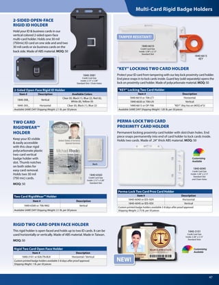 Multi-Card Rigid Badge Holders
47
1840-6615
KEY
Back
NEW!
Perma-Lock Two Card Prox Card Holder
Item # Description
1840-6040 or IDS-92H Horizontal
1840-6045 or IDS-92V Vertical
Custom printed badge holders available 5-8 days after proof approval.
Shipping Weight: 2.75 lb. per 50 pieces
"KEY" Locking Two Card Holder
Item # Description
1840-6610 or 706-LT1 Horizontal
1840-6630 or 706-LN Vertical
1840-6615 or OP-706 "KEY" (Key has an MOQ of 5)
Available SAME DAY! Shipping Weight: 1.85 lb. per 50 pieces
Rigid Two Card Open Face Holder
Item # Description
1840-3101 or 826-TN-BLK Horizontal / Vertical
Custom printed badge holders available 5-8 days after proof approval.
Shipping Weght: 1 lb. per 50 pieces
2-Sided Open-Face Rigid ID Holder
Item # Description Available Colors
1840-308_ Vertical
Clear (0), Black (1), Blue (2), Red (6),
White (8), Yellow (9)
1840-305_ Horizontal Clear (0), Black (1), Blue (2)
Available SAME DAY! Shipping Weight: 2.1 lb. per 50 pieces
Two Card RigidWear™ Holder
Item # Description
1840-6560 or 706-NN2 Vertical
Available SAME DAY! Shipping Weight: 3.1 lb. per 50 pieces
1840-3081
Credit Card Size
Inside: 2.13" x 3.38"
Standard Slot / Chain Holes
1840-6560
Credit Card Size
Inside: 2.13" x 3.38"
Standard Slot
1840-3101
Credit Card Size
Inside: 3.38" x 2.13"
Standard Slots
Customizing
Available
Customizing
Available
2-SIDED OPEN-FACE
RIGID ID HOLDER
Hold your ID & business cards in our
vertical colored 2-sided open-face
multi-card holder. Holds one 30 mil
(750mic) ID card on one side and and two
30 mil cards or six business cards on the
back side. Made of ABS material. MOQ: 50
"KEY" LOCKING TWO CARD HOLDER
Protect your ID card from tampering with our key lock proximity card holder.
End piece snaps in to lock cards inside. Guard key (sold separately) opens the
lock on proximity card holder. Made of polycarbonate material. MOQ: 50
1840-6610
Credit Card Size
Inside: 3.38" x 2.13"
Standard Slot
RIGID TWO CARD OPEN FACE HOLDER
This rigid holder is open-faced and holds up to two ID cards. It can be
used horizontally or vertically. Made of ABS material. Made in Taiwan.
MOQ: 50
TWO CARD
RIGIDWEAR™
HOLDER
Keep your ID visible
& easily accessible
with this clear rigid
polycarbonate plastic
two-card vertical
badge holder with
slot. Thumb notches
on both sides for
easy card removal.
Holds two 30 mil
(750 mic) cards.
MOQ: 50
PERMA-LOCKTWO CARD
PROXIMITY CARD HOLDER
Permanent locking proximity card holder with slot/chain holes. End
piece snaps permanently into end of card holder to lock cards inside.
Holds two cards. Made of .24" thick ABS material. MOQ: 50
1840-6040
Credit Card Size
Inside: 3.38" x 2.13"
Standard Slot
and Chain Holes
TAMPER RESISTANT!
 