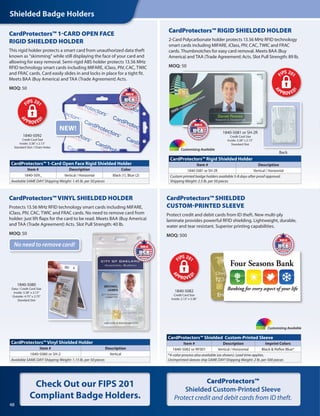 Shielded Badge Holders
48
Check Out our FIPS 201
Compliant Badge Holders.
1840-5080
Data / Credit Card Size
Inside: 3.38" x 2.13"
Outside: 4.75" x 2.75"
Standard Slot
1840-5092
Credit Card Size
Inside: 3.38" x 2.13"
Standard Slot / Chain Holes
1840-5081 or SH-2R
Credit Card Size
Inside: 3.38" x 2.13"
Standard Slot
CardProtectors™ Vinyl Shielded Holder
Item # Description
1840-5080 or SH-2 Vertical
Available SAME DAY! Shipping Weight: 1.15 lb. per 50 pieces
CardProtectors™VINYL SHIELDED HOLDER
Protects 13.56 MHz RFID technology smart cards including MIFARE,
iClass, PIV, CAC, TWIC and FRAC cards. No need to remove card from
holder: just lift flaps for the card to be read. Meets BAA (Buy America)
and TAA (Trade Agreement) Acts. Slot Pull Strength: 40 lb.
MOQ: 50
1840-5081
Data / Credit Card Size
Inside: 3.38" x 2.13"
Outside: XXXXXXX
Standard Slot
CardProtectors™ Rigid Shielded Holder
Item # Description
1840-5081 or SH-2R Vertical / Horizontal
Custom printed badge holders available 5-8 days after proof approval.
Shipping Weight: 2.5 lb. per 50 pieces
CardProtectors™ 1-Card Open Face Rigid Shielded Holder
Item # Description Color
1840-509_ Vertical / Horizontal Black (1), Blue (2)
Available SAME DAY! Shipping Weight: 1.45 lb. per 50 pieces
Customizing Available
CardProtectors™ RIGID SHIELDED HOLDER
2-Card Polycarbonate holder protects 13.56 MHz RFID technology
smart cards including MIFARE, iClass, PIV, CAC, TWIC and FRAC
cards. Thumbnotches for easy card removal. Meets BAA (Buy
America) and TAA (Trade Agreement) Acts. Slot Pull Strength: 89 lb.
MOQ: 50
1840-5082
Credit Card Size
Inside: 2.13" x 3.38"
CardProtectors™ Shielded Custom-Printed Sleeve
Item # Description Imprint Colors
1840-5082 or RF001 Vertical / Horizontal Black & Reflex Blue*
*4-color process also available (as shown). Lead time applies.
Unimprinted sleeves ship SAME DAY! Shipping Weight: 2 lb. per 500 pieces
Customizing Available
CardProtectors™ SHIELDED
CUSTOM-PRINTED SLEEVE
Protect credit and debit cards from ID theft. New multi-ply
laminate provides powerful RFID shielding. Lightweight, durable,
water and tear resistant. Superior printing capabilities.
MOQ: 500
No need to remove card!
CardProtectors™ 1-CARD OPEN FACE
RIGID SHIELDED HOLDER
This rigid holder protects a smart card from unauthorized data theft
known as “skimming” while still displaying the face of your card and
allowing for easy removal. Semi-rigid ABS holder protects 13.56 MHz
RFID technology smart cards including MIFARE, iClass, PIV, CAC, TWIC
and FRAC cards. Card easily slides in and locks in place for a tight fit.
Meets BAA (Buy America) and TAA (Trade Agreement) Acts.
MOQ: 50
NEW!
Back
CardProtectors™
Shielded Custom-Printed Sleeve
Protect credit and debit cards from ID theft.
 
