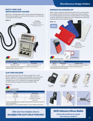 Miscellaneous Badge Holders
49
5710-3050
Gripper 30®
5710-3058
Gripper 30®
Customizing Available
Customizing Available
Customizing Available
1840-9000
Data / Credit Card Size
Inside: 2.13" x 3.38"
Outside: 2.38" W x 3.75" H x .44" D
Adjustable Neck Cord
1860-500_
Credit Card Size
Inside: 2.25" x 3.38"
Outside: 2.38" W x 3.75" H x .44" D
3M Adhesive Back
MULTI-CARD CASE
WATER-RESISTANT HOLDER
Made from a durable plastic that is water-resistant and keeps your
ID and other valuables dry and out of the elements. Can hold up to
7 standard PVC 30 mil cards.
MOQ: 50
ADHESIVE SILICON WALLET
Silicon rubber wallet with 3M adhesive back. Up to 3 cards sit firmly
in the holder and will not fall out no matter how hard you shake it!
Fits most flat backed smart phones including iPhone 5 and 6, Galaxy
S4 and S5. Perfect for everyday use such as holding your credit card,
hotel key, Metro Card or driver's license.
MOQ: 100
Multi-Card Case Water-Resistant Holder
Item # Description
1840-9000 or WPH-1 Vertical / Cord Length: Up to 18"
Custom printed badge holders available 5-8 days after proof approval.
Shipping Weight: 3.5 lb. per 50 pieces
Slot Free Holders
Item # Description
5710-3050 Black Gripper 30®
5710-3058 White Gripper 30®
K-1 Card Clamp™ with Clip
K-6 Card Clamp™
Custom printed badge holders available 5-8 days after proof approval. Unimprinted
holders ship SAME DAY!
Shipping Weight: 0.5 lb. per 100 pieces (Gripper) / 2.5 lb. per 100 pieces (Card Clamp)
Adhesive Silicon Wallet
Item # Description Available Colors
1860-500_ Vertical Black (1), Royal Blue (3), Red (6), White (8)
Custom printed badge holders available 5-8 days after proof approval.
Shipping Weight: 2.6 lb. per 100 pieces
SLOT FREE HOLDERS
No need to slot punch your ID with our Gripper 30® or Card
Clamp™. Gripper 30® contains a molded plastic outer piece with
silicone inner core. Securely holds one 30-mil card with pull
strength of up to 7 lb. Card Clamp™ has gripper pads that
securely hold your badge with a pull strength of 10 lb.
MOQ: 100
NEW!
K-6
Card Clamp™
K-1
Card Clamp™
with Clip
3M Adhesive
With Slot Free Holders there's
NO NEED FOR SLOT HOLE PUNCHES!
NEW! Adhesive SiliconWallet
Cards will not fall out no matter
how hard you shake it!
 