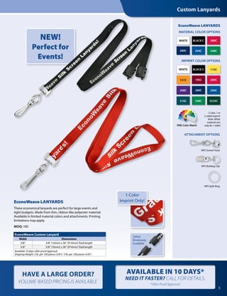 PMS Color Match
289C
289C268C
348C
348C 5535C
151C
115C
ATTACHMENT OPTIONS
IMPRINT COLOR OPTIONS
316C
294C
294C
BLACK C
BLACK C
WHITE
WHITE
200C
200C195C
5
EconoWeave LANYARDS
These economical lanyards are perfect for large events and
tight budgets. Made from thin, ribbon-like polyester material.
Available in limited material colors and attachments. Printing
limitations may apply.
MOQ: 100
1 Color, 1 or
2-sided imprint
Note: White
material can
only be 1-sided 
Safety
Breakaway
Available
Custom Lanyards
HAVE A LARGE ORDER?
VOLUME-BASED PRICING IS AVAILABLE
AVAILABLE IN 10 DAYS*
NEED IT FASTER? CALL FOR DETAILS.
*After Proof Approval
NPS Bulldog Clip
NPS Swivel Hook
NPS Split Ring
MATERIAL COLOR OPTIONS
EconoWeave LANYARDS
EconoWeave Custom Lanyard
Width Dimensions
3/8" 3/8" (10mm) x 36" (914mm) Total length
5/8" 5/8" (16mm) x 36" (914mm) Total length
Available 10 days after proof approval.
Shipping Weight: 2 lb. per 100 pieces (3/8") / 3 lb. per 100 pieces (5/8")
1-Color
Imprint Only!
NEW!
Perfect for
Events!
 