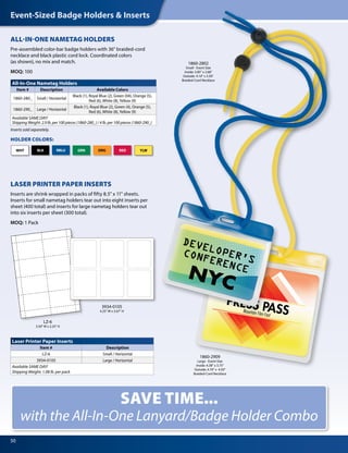 Event-Sized Badge Holders & Inserts
50
Inserts sold separately.
LZ-6
3.50" W x 2.25" H
3934-0105
4.25" W x 3.67" H
All-In-One Nametag Holders
Item # Description Available Colors
1860-280_ Small / Horizontal
Black (1), Royal Blue (2), Green (04), Orange (5),
Red (6), White (8), Yellow (9)
1860-290_ Large / Horizontal
Black (1), Royal Blue (2), Green (4), Orange (5),
Red (6), White (8), Yellow (9)
Available SAME DAY!
Shipping Weight: 2.9 lb. per 100 pieces (1860-280_) / 4 lb. per 100 pieces (1860-290_)
Laser Printer Paper Inserts
Item # Description
LZ-6 Small / Horizontal
3934-0105 Large / Horizontal
Available SAME DAY!
Shipping Weight: 1.08 lb. per pack
ALL-IN-ONE NAMETAG HOLDERS
Pre-assembled color-bar badge holders with 36" braided-cord
necklace and black plastic cord lock. Coordinated colors
(as shown), no mix and match.
MOQ: 100
1860-2909
Large - Event Size
Inside: 4.38" x 3.75"
Outside: 4.70" x 4.50"
Braided-Cord Necklace
1860-2802
Small - Event Size
Inside: 3.85" x 2.68"
Outside: 4.10" x 3.50"
Braided-Cord Necklace
LASER PRINTER PAPER INSERTS
Inserts are shrink wrapped in packs of fifty 8.5" x 11" sheets.
Inserts for small nametag holders tear out into eight inserts per
sheet (400 total) and inserts for large nametag holders tear out
into six inserts per sheet (300 total).
MOQ: 1 Pack
SAVE TIME...
with the All-In-One Lanyard/Badge Holder Combo
BLK GRNRBLU ORGWHT RED
HOLDER COLORS:
YLW
 
