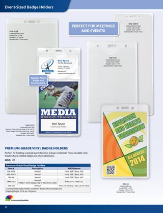 Event-Sized Badge Holders
52
Premium-Grade Vinyl Badge Holders
Item # Description Mil Thickness
506-4258 Vertical Front: .008" / Back: .030"
506-35875 Vertical Front: .008" / Back: .030"
506-46 Vertical Front: .008" / Back: .030"
1840-5052
Vertical
(Holds 1 name badge & up to 6 business cards)
Front: .010" / Back: .02"
506-456 Vertical Front: 10 mil clear / Back: 20 mil matte
Custom printed badge holders available 5-8 days after proof approval.
Shipping Weight: 5.5 lb. per 100 pieces
506-4258
Credential/Event Size
Inside: 4.00" x 7.50"
Outside: 4.25" x 8.00"
Standard Slot / Chain Holes
Customizing Available
506-46
Credential/Event
Inside: 3.63" x 5.50
Outside: 4.00" x 6.18"
Standard Slot / Chain Holes
PREMIUM-GRADE VINYL BADGE HOLDERS
Perfect for holding a special event ticket or a large credential. These durable vinyl
holders have welded edges and chain/slot holes.
MOQ: 100
506-35875
Credential/Event Size
Inside: 3.00" x 8.00"
Outside: 3.50" x 8.75"
Standard Slot / Chain Holes
506-456
Credential/Event Size
Inside: 4.00" x 6.00"
Outside: 4.25" x 6.75"
Standard Slot / Chain Holes
PERFECT FOR MEETINGS
AND EVENTS!
1840-5052
Credential/Event Size
Business Card Slot Size Inside: 4.25" x 6.75"
Name Badge Slot Size Inside: 4.00" x 6.00"
Outside: 4.00 x 8.00"
Standard Slot / Chain Holes
Displays Name
Badge and
Business Card.
 