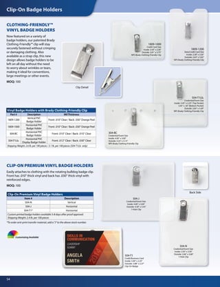 Clip-On Badge Holders
54
CLOTHING-FRIENDLY™
VINYL BADGE HOLDERS
Now featured on a variety of
badge holders, our patented Brady
Clothing-Friendly™ clip will stay
securely fastened without crimping
or damaging clothing. Also
available as a strap clip, this new
design allows badge holders to be
left on all day without the need
to worry about wrinkles or tears,
making it ideal for conventions,
large meetings or other events.
MOQ: 100
CLIP-ON PREMIUM VINYL BADGE HOLDERS
Easily attaches to clothing with the rotating bulldog badge clip.
Front has .010" thick vinyl and back has .030" thick vinyl with
reinforced edges.
MOQ: 100
Clip-On Premium Vinyl Badge Holders
Item # Description
504-N Vertical
504-J Horizontal
504-T1* Horizontal
Custom printed badge holders available 5-8 days after proof approval.
Shipping Weight: 2.4 lb. per 100 pieces
Customizing Available
504-T1
Credit/Business Card
Inside: 3.40" x 2.25"
Outside: 3.88" x 2.37"
Clip-On Badge
Back SideBack Side
1809-1000
Credit Card Size
Inside: 3.50" x 2.30"
Outside: 3.81" x 2.75"
NPS Brady Clothing-Friendly Clip
504-T1Lb.
Credential/Event Size
Inside: 3.45" x 2.25" (Top Pocket)
3.45" x .50" (Bottom Pocket)
Outside: 3.83" x 3.40"
NPS Brady Clothing-Friendly Clip
304-BC
Credential/Event Size
Inside: 4.00" x 3.00"
Outside: 4.25" x 3.13"
NPS Brady Clothing-Friendly Clip
Clip Detail
Vinyl Badge Holders with Brady Clothing-Friendly Clip
Part # Description MilThickness
1809-1200
Vertical PVC
Badge Holder
Front: .010" Clear / Back: .030" Orange Peel
1809-1000
Horizontal PVC
Badge Holder
Front: .010" Clear / Back: .030" Orange Peel
304-BC
Horizontal PVC
Badge Holder
Front: .010" Clear / Back: .010" Clear
504-T1Lb.
Horizontal PVC
Display Badge Holder
Front: .012" Clear / Back: .030" Clear
Shipping Weight: 2.6 lb. per 100 pieces / 3.1 lb. per 100 pieces (504-T1Lb. only)
1809-1200
Data/Credit Card Size
Inside: 2.38" x 3.50"
Outside: 2.63" x 3.92"
NPS Brady Clothing-Friendly Clip
504-J
Credential/Event Size
Inside: 4.00" x 3.00"
Outside: 4.30" x 3.43"
1-Hole Clip
504-N
Credential/Event Size
Inside: 2.50" x 3.50"
Outside: 2.66" x 3.68"
1-Hole Clip
*To order anti-print transfer material, add a "J" to the above stock number.
 