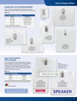 Clip-On Badge Holders
55
CLEAR VINYL CLIP-ON BADGE HOLDERS
Clear vinyl holders attach easily to clothing with a rotating
bulldog clip. Front has .010" thick vinyl; back has .030" thick vinyl.
MOQ: 100
Heavy-Duty Vinyl Holders
Item # Description
504-JL Horizontal
504-NITT Vertical
504-T1L Horizontal
Custom printed badge holders available 5-8 days after proof approval.
Shipping Weight: 3.1 lb. per 100 pieces / 4.1 lb. per 100 pieces (504-JL)
Clear Vinyl Clip-On Badge Holders
Item # Description
1810-1000* Horizontal Top Load
1810-1100* Horizontal Side Load
1810-1200* Vertical Top Load
1810-1300 Horizontal Top Load
1810-1400 Vertical Top Load
* Textured Back for Easy Card Insertion
Available SAME DAY! Shipping Weight: 2.4 lb. per 100 pieces
Can be custom printed or easily
add a pre-printed insert strip.
HEAVY-DUTY DISPLAY
VINYL HOLDERS
Clip-on badge holder with reinforced edges is made to
last. Easily attaches to clothing with the rotating bulldog
clip. Comes with a special area for custom imprints.
Customize it with your company name or logo. Made of
premium heavy-duty vinyl– .012” thick vinyl on the front
and .030” thick vinyl on the back.
MOQ: 100
Customizing Available
504-JL
Convention Size
Inside: 4.00" x 3.00" (Top Pocket)
4.00" x 0.75" (Bottom Pocket)
Outside: 4.32" x 4.45"
Badge/Display Combination
(Shown with Custom Imprint)
504-NITT
Credit/Business Card Size
Inside: 2.25" x 3.38" (Top Pocket)
2.25" x 0.63" (Bottom Pocket)
Outside: 2.63" x 4.50"
Badge/Display Combination
(Shown with Custom Imprint)
504-T1L
Credit/Business Card Size
Inside: 3.45" x 2.25" (Top Pocket)
3.45" x .50" (Bottom Pocket)
Outside: 3.83" x 3.40"
Badge/Display Combination
Back Side
1810-1300
Data/Credit Card Size
Inside: 3.94" x 3.03"
Outside: 4.18" x 3.40"
2-Hole Clip
1810-1400
Credential/Event Size
Inside: 3.13" x 3.75"
Outside: 3.30" x 4.30"
2-Hole Clip
1810-1100
Data/Credit Card Size
Inside: 3.50" x 2.30"
Outside: 3.84" x 2.63"
2-Hole Clip
1810-1000
Data/Credit Card Size
Inside: 3.50" x 2.30"
Outside: 3.81" x 2.75"
2-Hole Clip
1810-1200
Data/Credit Card Size
Inside: 2.38" x 3.50"
Outside: 2.63" x 3.92"
2-Hole Clip
 