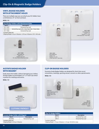 Clip-On & Magnetic Badge Holders
56
304-T1C
Credit / Business Card Size
Inside: 3.63" x 2.38"
Outside: 3.80" x 2.63"
Clip-On
304-JC
Convention Size
Inside: 4.00" x 3.00"
Outside: 4.25" x 3.13"
Clip-On
VINYL BADGE HOLDERS
WITH ATTACHMENT HOLES
There are multiple ways you can attach your ID. Holders have
a mil thickness .01" on front and back.
MOQ: 100
Vinyl Badge Holders with Attachment Holes
Item # Description
1815-1405 Horizontal Top Load
1815-1455 Vertical Top Load with 2-Hole Clip & Slot / Chain Holes
1817-1000 Horizontal Top Load
Available SAME DAY!
Shipping Weight: 2 lb. per 100 pieces / 2.9 lb. per 100 pieces (1815-1405 only)
Acetate Badge Holder with Magnet
Item # Description
304-MAG Horizontal Top Load
Available SAME DAY!
Shipping Weight: 3.4 lb. per 100 pieces
Clip-On Badge Holders
Item # Description
304-T1C Horizontal Top Load
304-JC Horizontal Top Load
Available SAME DAY!
Shipping Weight: 1.7 lb. per 100 pieces / 2.1 lb. per 100 (304-JC only)
1817-1000
Name Badge Size
Inside: 4" x 3"
Outside: 4.33 x 3.35
Pin / Clip Combo & Attachment Holes
304-MAG
Meeting & Event Size
Inside: 4" x 3"
Outside: 4.33 x 3.35
Magnet
ACETATE BADGE HOLDER
WITH MAGNET
Easily attach this holder, without damaging your clothes.
Acetate holder accommodates a 4" x 3" insert size which
is perfect for meetings and events.
MOQ: 100
CLIP-ON BADGE HOLDERS
Economy Grade Badge Holders are designed for short-time use at
conventions, meetings, sporting venues, concerts or other special events.
MOQ: 100
CLOTHING FRIENDLY!
1815-1405
Name Badge Size
Inside: 4" x 3"
Outside: 4.13 x 3.88
2-Hole Clip & Slot / Chain Holes
1815-1455
Name Badge Size
Inside: 3" x 4"
Outside: 3.14 x 4.81
2-Hole Clip & Slot / Chain Holes
 