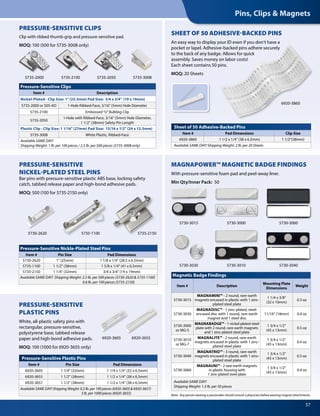 Pins, Clips & Magnets
57
5735-2000 5735-2050
Sheet of 50 Adhesive-Backed Pins
Item # Pad Dimensions Clip Size
6920-3860 1 1/2 x 1/4" (38 x 6.5mm) 1 1/2"(38mm)
Available SAME DAY! Shipping Weight: 2 lb. per 20 Sheets
6920-3860
5735-21505730-2620
Pressure-Sensitive Plastic Pins
Item # Pin Size Pad Dimensions
6920-3605 1 1/4" (32mm) 1 1/4 x 1/4" (32 x 6.5mm)
6920-3655 1 1/2" (38mm) 1 1/2 x 1/4" (38 x 6.5mm)
6920-3657 1 1/2" (38mm) 1 1/2 x 1/4" (38 x 6.5mm)
Available SAME DAY! Shipping Weight: 0.2 lb. per 100 pieces (6920-3605 & 6920-3657)
3 lb. per 1000 pieces (6920-3655)
Magnetic Badge Findings
Item # Description
Mounting Plate
Dimensions
Weight
5730-3015
MAGNAMINI™ - 2 round, rare-earth
magnets encased in plastic with 1 zinc-
plated steel plate
1 1/4 x 3/8"
(32 x 10mm)
0.3 oz
5730-3030
MAGNADISC™ - 1 zinc-plated, steel-
encased disc with 1 round, rare-earth
magnet and 1 steel disc
11/16" (18mm) 0.4 oz
5730-3000
or MG-5
MAGNABADGE™ - 1 nickel-plated steel
plate with 2 round, rare-earth magnets
and 1 zinc-plated steel plate
1 3/4 x 1/2"
(45 x 13mm)
0.5 oz
5730-3010
or MG-7
MAGNALITE™ - 2 round, rare-earth
magnets encased in plastic with 1 zinc-
plated steel plate
1 3/4 x 1/2"
(45 x 13mm)
0.4 oz
5730-3040
MAGNATRIO™ - 3 round, rare-earth
magnets encased in plastic with 1 zinc-
plated steel plate
1 3/4 x 1/2"
(45 x 13mm)
0.5 oz
5730-3060
MAGNAUNI™ - 2 rare-earth magnets
in plastic housing with
1 zinc-plated steel plate
1 3/4 x 1/2"
(45 x 13mm)
0.4 oz
Available SAME DAY!
Shipping Weight: 1.3 lb. per 50 pieces
6920-3655
5735-2100
5730-3010
5730-3060
5730-3040
5730-30005730-3015
5730-3030
Note: Any person wearing a pacemaker should consult a physician before wearing magnet attachments.
PRESSURE-SENSITIVE CLIPS
Clip with ribbed thumb-grip and pressure-sensitive pad.
MOQ: 100 (500 for 5735-3008 only)
PRESSURE-SENSITIVE
NICKEL-PLATED STEEL PINS
Bar pins with pressure-sensitive plastic ABS base, locking safety
catch, tabbed release paper and high-bond adhesive pads.
MOQ: 500 (100 for 5735-2150 only)
Pressure-Sensitive Clips
Item # Description
Nickel-Plated - Clip Size: 1" (25.5mm) Pad Size: 3/4 x 3/4" (19 x 19mm)
5735-2000 or 505-AD 1-Hole Ribbed-Face, 3/16" (5mm) Hole Diameter
5735-2100 Embossed“U”Bulldog Clip
5735-2050
1-Hole with Ribbed-Face, 3/16" (5mm) Hole Diameter,
1 1/2" (38mm) Safety Pin Length
Plastic Clip - Clip Size: 1 1/16" (27mm) Pad Size: 15/16 x 1/2" (24 x 12.5mm)
5735-3008 White Plastic, Ribbed-Face
Available SAME DAY!
Shipping Weight: 1 lb. per 100 pieces / 2.5 lb. per 500 pieces (5735-3008 only)
Pressure-Sensitive Nickle-Plated Steel Pins
Item # Pin Size Pad Dimensions
5730-2620 1" (25mm) 1 1/8 x 1/4" (28.5 x 6.5mm)
5735-1100 1 1/2" (38mm) 1 5/8 x 1/4" (41 x 6.5mm)
5735-2150 1 1/4" (32mm) 3/4 x 3/4" (19 x 19mm)
Available SAME DAY! Shipping Weight: 2.5 lb. per 500 pieces (5730-2620 & 5735-1100)
0.6 lb. per 100 pieces (5735-2150)
5735-3008
PRESSURE-SENSITIVE
PLASTIC PINS
White, all-plastic safety pins with
rectangular, pressure-sensitive,
polystyrene base, tabbed release
paper and high-bond adhesive pads.
MOQ: 100 (	1000 for 6920-3655 only)
6920-3605
SHEET OF 50 ADHESIVE-BACKED PINS
An easy way to display your ID even if you don’t have a
pocket or lapel. Adhesive-backed pins adhere securely
to the back of any badge. Allows for quick
assembly. Saves money on labor costs!
Each sheet contains 50 pins.
MOQ: 20 Sheets
MAGNAPOWER™ MAGNETIC BADGE FINDINGS
With pressure-sensitive foam pad and peel-away liner.
Min Qty/Inner Pack: 50
5735-1100
 