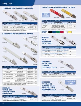 Strap Clips
58
1-HOLE CLIPS WITH CLEAR VINYL STRAPS
2-HOLE CLIPS WITH CLEAR VINYL STRAPS
KNURLED
THUMB-GRIP
CLIP WITH CLEAR
VINYL STRAP
2-HOLE CLIPS WITH COLORED VINYL STRAPS
AVAILABLE
COLORS:
2-Hole Strap Clips with Clear Vinyl Straps
Item # Description Strap Size MOQ
2105-1991 Two-Hole Clip 2 3/4" (70mm) 25
2105-1993 or 505-A Two-Hole Clip 2 3/4" (70mm) 100
2105-2000 Two-Hole Clip 2 3/4" (70mm) 500
2105-2011 or 505-SDN
Clip with“Narrow Middle”
for Swipe Cards
2 3/4" (70mm) 100
2105-3100 or 505-SDL NPS Smooth-Face Clip 3 1/2" (89mm) 100
2105-3250 or 505-SDL5
NPS Smooth-Face Clip
with Long Strap
5 3/4" (146mm) 100
2105-1310
Stainless Steel Clip with
Nickel-Plated Brass Snaps
2 3/4" (70mm) 500
2105-1985 or 505-SD NPS Clip w/ Larger 7/16" Snap 2 3/4" (70mm) 100
Available SAME DAY! Shipping Weight: 1 lb. per 100 pieces
Thumb Grip Strap Clip with Clear Vinyl Strap
Item # Description Strap Size MOQ
2105-3000 NPS Knurled Thumb-Grip Clip 2 3/4" (70mm) 100
Available SAME DAY! Shipping Weight: 1.1 lb. per 100 pieces
1-Hole Clips with Clear Vinyl Straps
Item # Description Strap Size MOQ
2105-2100 1-Hole NPS Ribbed Face 2 3/4" (70mm) 100
2105-2230 1-Hole NPS Curved Smooth-Face Clip 2 3/4" (70mm) 500
2105-2550 1-Hole NPS Smooth-Face Clip 2 3/4" (70mm) 100
Available SAME DAY! Shipping Weight: 0.9 lb. per 100 pieces
2-Hole Clips with Colored Vinyl Straps
Item # Available Colors Strap Size MOQ
2-Hole, Smooth-Face, Nickel-Plated Steel Clip With Colored Vinyl Strap
2105-200_
or
505-SDC-_ _ _ _
BLK - Black (1), RBLU - Blue (2),
GRN - Green (4), RED - Red (6),
WHT - White (8), YLW - Yellow (9)
2 3/4"
(70mm)
100
Available SAME DAY! Shipping Weight: 1 lb. per 100 pieces
NPS Clips with Reinforced Vinyl Straps
Item # Strap Size MOQ
Suspender Clip with Reinforced Opaque White Vinyl Strap
2120-1000 2 3/4" (70mm) 100
2-Hole Clip with Reinforced Opaque White Vinyl Strap
2120-1010 2 3/4" (70mm) 500
Available SAME DAY! Shipping Weight: 1.4 lb. per 100 pieces
2120-1000
2105-2006 2105-2009
2105-2230
2105-2011
NPS CLIPS
WITH
REINFORCED
VINYL STRAPS
EMBOSSED
“U”BULLDOG
CLIP WITH
CLEAR VINYL STRAP
EMBOSSED
“U”BULLDOG
CLIP WITH CLEAR
VINYL STRAP AND
PERMANENT SNAP
BEST
SELLER!
NPS “U” Bulldog Clip with Clear Vinyl Strap
Item # Description Strap Size MOQ
2105-3200 NPS“U”Bulldog Clip with Clear Strap 2 3/4" (70mm) 500
Available SAME DAY! Shipping Weight: 0.9 lb. per 100 pieces
NPS “U” Bulldog Clip with Clear Vinyl Strap & Permanent Snap
Item # Description Strap Size MOQ
2105-3205 or
505-PS
NPS“U”Bulldog Clip with Clear Strap
and Permanent Snap
2 3/4" (70mm) 100
Available SAME DAY! Shipping Weight: 0.9 lb. per 100 pieces
2105-3205
2105-2100 2105-2550
2105-1985
WHT YLWBLK RBLU GRN RED
2105-3000
2120-1010
2105-3100
2105-1991,
2105-1993 or 505-A
2105-2000
2105-3250
2105-3200
PERMANENT
SNAP!
2105-1310
 