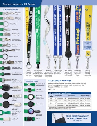 SILK SCREEN PRINTING
Great print quality for text and simple logos. Choose from our
simple ribbed polyester material or add some bling to your
lanyard with Glitter tape or ink!
MOQ: 100
2Tone
Lanyard
with NPS
Split Ring
Flat Ribbed
Polyester with
Lanyard Badge
Reel Combo
ATTACHMENT OPTIONS
NPS Swivel
Hook
NPS Swivel
Bulldog Clip
NPS Split Ring
NPS Bulldog Clip
with Large Opening
NPS Large
Non-Swivel J-Hook
(5/8", 3/4" and 1" only)
NPS Bulldog Clip
with Small Ring
Lobster Claw
Black Ox Split Ring
Black Ox Swivel
Bulldog Clip
Wide Plastic Hook
Also available in white
Narrow Plastic Hook
Also available in white
NPS Trigger Snap
Swivel Hook
Black Ox
Swivel Hook
Badge Reel Combo
6
Bamboo
Lanyard with
NPS Swivel Hook
Limited material
colors available
Badge Reel with
Card Clamp™
Badge Reel
with Strap
Card Clamp™
Matching "No-Flip"
Plastic Hook
3/8" flat or
1/4" round only
Event Lanyard
with Two NPS
Swivel Hooks
Anti-Microbial
Lanyard with
Wide Plastic Hook
Limited material
colors available
Glitter Ink
Lanyard
with NPS
Swivel Hook
Silk Screen Lanyard Specifications
Lanyard
Width
Imprint Area Dimensions Shipping Weight
3/8" 1/4" x continuous 3/8" x 36" long (total length) 2 lb. per 100 pieces
5/8" 1/2" x continuous 5/8" x 36" long (total length) 3 lb. per 100 pieces
3/4" 5/8" x continuous 3/4" x 36" long (total length) 4 lb. per 100 pieces
1" 7/8" x continuous 1" x 36" long (total length) 5 lb. per 100 pieces
Production time is 10 business days after proof approval.
PMS color match is not exact. Colors may vary.
ADD A CREDENTIALWALLET
TO ANY EVENT LANYARD!
See Page 61
Foam-Printed
Lanyard with
NPS Swivel
Hook
Custom Lanyards – Silk Screen
GLITTER INK
CAN BE
ADDED TO
ANY CUSTOM
SILK SCREEN
LANYARD!
ADD-ON OPTIONS
Cord Lock
3/8" material only
Plastic Silver Bead
3/8" material only
Round Slider
Shown with
Optional Imprint
Imprintable
Attachment
Diamond Slider
DTACH
 