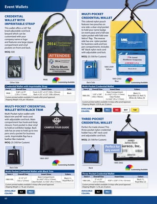 Event Wallets
60
Other Side
Back Side
Back Side
1860-3007
Back
Credential Wallet with Imprintable Strap
Item # Overall Size Insert Sizes Color
PA90
5.06" x 6.75"
(129 x 171mm)
Front: 4.25" x 4.13" (108 x 105mm)
Back: 4.25" x 3.25" (108 x 83mm)
Black
Custom printed wallets available 5-6 weeks after proof approval.
Shipping Weight: 4 lb. per 100 pieces
Multi-Pocket Credential Wallet with Black Trim
Item # Overall Size Insert Sizes Colors
1860-300_
6 1/2" x 5"
(165 x 127mm)
Main Compartment:
6 x 4.63" (152 x 117mm)
Clear Pocket: 3 x 4.63" (76 x 117mm)
Black (1),
Royal Blue (2)
Custom printed wallets available 5-8 days after proof approval.
Shipping Weight: 2.7 lb. per 25 pieces
Multi-Pocket Credential Wallet
Item # Overall Size Insert Sizes Colors
1860-250_
5.50" x 7.00"
(140 x 178mm)
Main Compartment:
6 x 4.63" (152 x 117mm)
Clear Pocket:
3 x 4.63" (76 x 117mm)
Black (1),
Royal Blue (2), Red (7),
White (8), Yellow (9)
Custom printed wallets available 5-8 days after proof approval.
Shipping Weight: 2.95 lb. per 25 pieces
Three-Pocket Credential Wallet
Item # Overall Size Insert Size Colors
1860-260_
5" x 4.25"
(127 x 114mm)
4.00" x 3.00" (114 x 101mm)
Black (1),
Royal Blue (2)
Custom printed wallets available 5-8 days after proof approval.
Shipping Weight: 1.2 lb. per 25 pieces
CREDENTIAL
WALLET WITH
IMPRINTABLE STRAP
This wallet offers a 3/8" flat
braid adjustable cord lock
lanyard which can be
customized with your
company name or logo
and features one large zipper
compartment and vinyl
pockets on front and back.
MOQ: 500
PA90
Customizing Available Customizing Available
Customizing Available
Customizing Available
Perfect for
any event!
MULTI-POCKET CREDENTIAL
WALLET WITH BLACK TRIM
Multi-Pocket nylon wallet with
black trim and 48" neck cord
with adjustable cord lock. Main
compartment has hook-and-loop
closure. Front pocket is clear vinyl
to hold an exhibitor badge. Back
side has an area to hold up to two
pens and a pocket for business
cards. Imprintable flap has a
leather-like material.
MOQ: 25 (100 for Custom)
RBLU RED WHT YLWBLK
RBLUBLK
AVAILABLE
COLORS:
RBLUBLK
AVAILABLE
COLORS:
AVAILABLE
COLORS:
MULTI-POCKET
CREDENTIAL WALLET
This colored nylon pouch
features two pouches on
one side: a clear vinyl pocket
to hold your name badge
(or event pass) and a full-size
nylon pocket with fold-over
Velcro® flap. The reverse
side has one nylon pocket
for business cards and two
pen compartments. Includes
48" black nylon neck cord
with adjustable cord lock.
MOQ: 25 (100 for Custom)
1860-2509
Yellow
1860-2502
Blue
THREE-POCKET
CREDENTIAL WALLET
Perfect for trade shows! This
three-pocket nylon credential
holder has a 48" neck cord
and adjustable cord lock.
MOQ: 25 (100 for Custom)
1860-2602
 