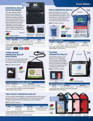 61
*Pen not
included
CW-3-BLK
*Pen not
included
CW-2-BLK CW-2-PNKCW-2-WHT CW-2-RED
Add to any
lanyard!
Two-Pocket Credential Wallet
Item # Overall Size Insert Size Colors
CW-2-_ _ _
3.25 x 6.25
(83 x 159mm)
2.25” x 3.25”
(38 x 89mm)
Black (BLK), White (WHT),
Pink (PNK), Red (RED)
Custom printed wallets available 5-8 days after proof approval.
Shipping Weight: 0.85 lb. per 25 pieces
Three-Pocket Credential Wallet with Zipper
Item # Overall Size Insert Size
CW-3-BLK
3.5 x 1.5
(90 x 38mm)
Zip Pocket: 4.25 x 6 (180 x 152mm)
Front: 4 x 3 (102 x 76mm) / Back: 4 x 2.5 (102 x 64mm)
Custom printed wallets available 5-8 days after proof approval.
Shipping Weight: 1 lb per 25 pieces
Credential Wallet with Two Hooks
Item # Overall Size Insert Sizes Colors
1860-315_
6.63 x 5.50
(168 x 140mm)
Front: 4.75 x 2.75 (121 x 70mm)
Back: 3.75 x 2.63 (95 x 67mm)
Black (1),
Royal Blue (2), Red (6)
Customprintedwalletsavailable5-8daysafterproofapproval.
ShippingWeight:3lb.per100pieces
Vinyl Credential Wallet
Item # Overall Size Insert Sizes Colors
CW-6-_ _ _
4.50 x 6
(114 x 152mm)
Front: 4 x 3 (102 x 76mm)
Back: 4 x 2.50 (101 x 64mm)
Black (BLK),
Royal Blue (RBLU)
Customprintedwalletsavailable5-8daysafterproofapproval.
ShippingWeight:2.2lb.per25pieces
Folding Credential Wallet
Item # Overall Size Insert Size
CW-5-BLK 5.50 x 4.50 (140 x 114mm) 4.63 x 3.50 (118 x 89mm)
Custom printed wallets available 5-8 days after proof approval.
Shipping Weight: 3.2 lb. per 25 pieces
Other Side Shown
with Event Lanyard
Back
Hook-and-Loop
Flap ClosureCustomizing Available
Customizing
Available
Customizing
Available
Customizing Available
Customizing
Available
RBLU REDBLK
RBLUBLK
AVAILABLE
COLORS:
AVAILABLE
COLORS:
TWO-POCKET CREDENTIAL WALLET
The Two-Pocket Credential Wallet is a slotted nylon pouch with one clear
pocket on the front, a concealed pocket on the back and a pen holder.
Triangular top lays flat. Perfect for trade shows and conventions!
MOQ: 25 (100 for Custom)
THREE-POCKET
CREDENTIAL WALLET
WITH ZIPPER
34 adjustable cord. Large clear pocket
on front, concealed back pocket and
third zipper-closure pocket on back.
MOQ: 25 (100 for Custom)
Back
Back
CREDENTIAL WALLET
WITH TWO HOOKS
This nylon credential wallet is
perfect for attaching to any
custom-printed event lanyard.
Holder has one large pocket with
a hook-and-loop closure flap to
accommodate passports, cash and
other personal items and a clear
vinyl pocket on front to hold a
credential pass. Back of holder has
a nylon pocket to hold business
cards, as well as two slots for pens.
MOQ: 100
NEW!
VINYL CREDENTIAL WALLET
Made with flexible PVC material.
One large pocket with zipper stores
personal items like passports, cash or
credit cards. Two clear vinyl pockets
accommodate credential passes
or smaller items like business cards.
MOQ: 25 (100 for Custom)
*Pen not
included
FOLDING
CREDENTIAL WALLET
Nylon folding wallet has five
pockets on a 34 adjustable
cord. One large central zipper
pocket with two clear pockets
inside when folded. Outside has
one clear front pocket and one
concealed pocket on back.
MOQ: 25 (100 for Custom)
CW-5-BLK
1860-3151
Event Wallets
CW-6-BLU
Navy blue available. MOQ 400 pieces and lead time applies.
 