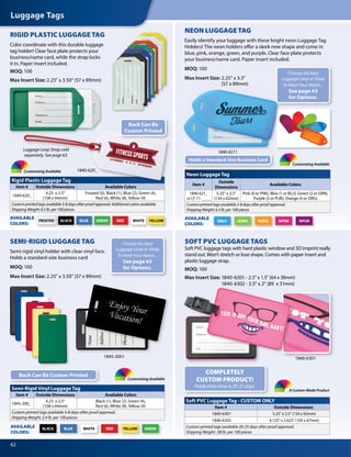 Luggage Tags
62
A Custom-Made Product
1840-6301
Rigid Plastic Luggage Tag
Item # Outside Dimensions Available Colors
1840-620_
4.25 x 2.5
(108 x 64mm)
Frosted (0), Black (1), Blue (2), Green (4),
Red (6), White (8), Yellow (9)
Custom printed tags available 5-8 days after proof approval. Additional colors available.
Shipping Weight: 6.5 lb. per 100 pieces
Neon Luggage Tag
Item #
Outside
Dimensions
Available Colors
1840-621_
or LT-11- _ _ _
5.25 x 2.5
(134 x 62mm)
Pink (0 or PNK), Blue (1 or BLU), Green (2 or GRN),
Purple (3 or PUR), Orange (4 or ORG)
Custom printed tags available 5-8 days after proof approval.
Shipping Weight: 6.5 lb. per 100 pieces
Semi-Rigid Vinyl Luggage Tag
Item # Outside Dimensions Available Colors
1845-200_
4.25 x 2.5
(108 x 64mm)
Black (1), Blue (2), Green (4),
Red (6), White (8), Yellow (9)
Custom printed tags available 5-8 days after proof approval.
Shipping Weight: 2.4 lb. per 100 pieces
Soft PVC Luggage Tag - CUSTOM ONLY
Item # Outside Dimensions
1840-6301 5.25 x 2.5 (134 x 62mm)
1840-6302 4.125 x 2.625 (105 x 67mm)
Custom printed tags available 20-25 days after proof approval.
Shipping Weight: .08 lb. per 100 pieces
Customizing Available
Customizing Available
1840-6301
Holds a Standard-Size Business Card
Back Can Be Custom Printed
Choose the best
Luggage Loop or Strap
To Meet Your Needs...
See page 63
for Options.
Choose the best
Luggage Loop or Strap
To Meet Your Needs...
See page 63
for Options.
BLUE GREEN RED WHITE YELLOWBLACKFROSTED
AVAILABLE
COLORS:
SEMI-RIGID LUGGAGE TAG
Semi-rigid vinyl holder with clear vinyl face.
Holds a standard-size business card
MOQ: 100
Max Insert Size: 2.25 x 3.50 (57 x 89mm)
BLUE GREENRED YELLOWWHITEBLACKAVAILABLE
COLORS:
NEON LUGGAGE TAG
Easily identify your luggage with these bright neon Luggage Tag
Holders! The neon holders offer a sleek new shape and come in
blue, pink, orange, green, and purple. Clear face plate protects
your business/name card. Paper insert included.
MOQ: 100
Max Insert Size: 2.25 x 3.5
(57 x 89mm)
RIGID PLASTIC LUGGAGE TAG
Color coordinate with this durable luggage
tag holder! Clear face plate protects your
business/name card, while the strap locks
it in. Paper insert included.
MOQ: 100
Max Insert Size: 2.25 x 3.50 (57 x 89mm)
NGRN NPNK NPURNORGNBLU
AVAILABLE
COLORS:
SOFT PVC LUGGAGE TAGS
Soft PVC luggage tags with hard plastic window and 3D imprint really
stand out.Won’t stretch or lose shape. Comes with paper insert and
plastic luggage strap.
MOQ: 100
Max Insert Size: 1840-6301 - 2.5 x 1.5 (64 x 38mm)
1840-6302 - 3.5 x 2 (89 x 51mm)
MOQ: 100
Max Insert Size: 1840-6301 - 2.5 x 1.5 (64 x 38mm)
1840-6302 - 3.5 x 2 (89 x 51mm)
COMPLETELY
CUSTOM PRODUCT!
Production time is 20-25 days.
Max Insert Size: 2.25 x 3.5
(57 x 89mm)
Rigid Plastic Luggage Tag
Neon Luggage Tag
Outside Dimensions Available Colors
4.25 x 2.5
(108 x 64mm)
Frosted (0), Black (1), Blue (2), Green (4),
Red (6), White (8), Yellow (9)
Custom printed tags available 5-8 days after proof approval. Additional colors available.
Shipping Weight: 6.5 lb. per 100 pieces
BLACKFROSTED
Rigid Plastic Luggage Tag
1840-620_
Back Can Be
Custom Printed
Customizing Available
1845-2001
Luggage Loop Strap sold
separately. See page 63.
1840-6211
 