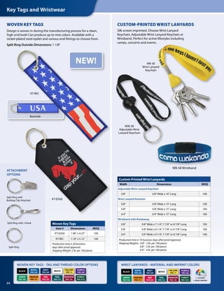 Key Tags and Wristwear
64
KT-EDGE
KT-REC
CUSTOM-PRINTED WRIST LANYARDS
Silk screen imprinted. Choose Wrist Lanyard
Keychain, Adjustable Wrist Lanyard Keychain or
Wristband. Perfect for active lifestyles including
camps, concerts and events.
WOVEN KEY TAGS - TAG AND THREAD COLOR OPTIONS WRIST LANYARDS - MATERIAL AND IMPRINT COLORS
Split Ring
Split Ring with
Bulldog Clip Attached
Split Ring with J-Hook
ATTACHMENT
OPTIONS
WW-38
Adjustable Wrist
Lanyard Keychain
WB-58 Wristband
Custom-Printed Wrist Lanyards
Width Dimensions MOQ
Adjustable Wrist Lanyard Keychain
3/8 3/8 Wide x 16 Long 100
Wrist Lanyard Keychain
3/8 3/8 Wide x 15 Long 100
5/8 5/8 Wide x 15 Long 100
3/4 3/4 Wide x 15 Long 100
Wristband with Breakaway
3/8 3/8 Wide x 7 1/4, 7 7/8 or 8 7/8 Long 100
5/8 5/8 Wide x 8 1/4, 7 7/8 or 8 7/8 Long 100
3/4 3/4 Wide x 9 1/4, 7 7/8 or 8 7/8 Long 100
Production time is 10 business days after proof approval.
Shipping Weights: 3/8 - 2 lb. per 100 pieces
5/8 - 3 lb. per 100 pieces
3/4 - 4 lb. per 100 pieces
Woven Key Tags
Item # Dimensions MOQ
KT-EDGE 1.96 x 4.33 100
KT-REC 1.18 x 5.12 100
Production time is 20 business
days after proof approval.
Shipping Weight: 2 lb. per 100 pieces
1+ COLORS,
1-SIDED IMPRINT
ORANGE
PMS 151
YELLOW
PMS 115
BLACK WHITE
NAVY
PMS 289
RED
PMS 200
GREEN
PMS 348
ROYAL
PMS 294
MAROON
PMS 195
TEAL
PMS 316
PURPLE
PMS 268
FOREST
PMS 5535
ORANGE
PMS 151
YELLOW
PMS 115
BLACK WHITE
NAVY
PMS 289
RED
PMS 200
GREEN
PMS 348
ROYAL
PMS 294
MAROON
PMS 195
TEAL
PMS 316
PURPLE
PMS 268
FOREST
PMS 5535
WK-38
Wrist Lanyard
Keychain
WOVEN KEY TAGS
Design is woven in during the manufacturing process for a clean,
high-end look! Can produce up to nine colors. Available with a
nickel-plated steel eyelet and various end-fittings to choose from.
Split Ring Outside Dimensions: 1 1/8
NEW!
Backside
 