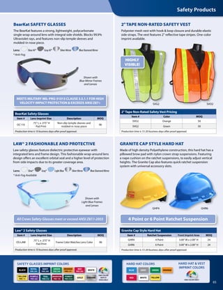 65
Granite Cap Style Hard Hat
Item # Ratchet Suspension Front Imprint Area MOQ
GHR4 4 Point 3.00 W x 2.00 H 24
GHR6 6 Point 3.00 W x 2.00 H 24
Production time is 15-20 business days after proof approval.
2 Tape Non-Rated Safety Vest Pricing
Item # Color MOQ
SVO2 Orange 50
SVG2 Green 50
Production time is 15-20 business days after proof approval.
BearKat Safety Glasses
Item # Lens Imprint Size Description MOQ
OC110
.75 L x .375 H
Pad Print
Non-slip temple sleeves and
molded-in nose piece
96
Production time is 10 business days after proof approval.
GHP4 GHR6
ORANGE
YELLOWWHITE
GRAY
RED
GREENBLUE
Lens: Clear AF* Gray AF* Silver Mirror Blue Diamond Mirror
* Anti-Fog
Shown with
Blue Mirror Frames
and Lenses
Law® 2 Safety Glasses
Item # Lens Imprint Size Description MOQ
OS-LAW
.75 L x .375 H
Pad Print
Frame Color Matches Lens Color 96
Production time is 10 business days after proof approval.
Lens: Clear* Gray* Light Blue Silver Mirror Blue Diamond Mirror
* Anti-Fog Available
All Crews Safety Glasses meet or exceed ANSI Z87.1-2003
Shown with
Light Blue Frames
and Lenses
SAFETY GLASSES IMPRINT COLORS HARD HAT COLORS HARD HAT  VEST
IMPRINT COLORSORANGE
PMS 151
YELLOW
PMS 115
BLACK WHITE
NAVY
PMS 289
RED
PMS 200
GREEN
PMS 348
ROYAL
PMS 294
MAROON
PMS 195
TEAL
PMS 316
PURPLE
PMS 268
FOREST
PMS 5535
PMS COLOR
MATCH
AVAILABLE ONE COLOR ONLY
GOLD CHROME
SVO2SVG2
HIGHLY
VISIBLE!
BearKat SAFETY GLASSES
The BearKat features a strong, lightweight, polycarbonate
single wrap-around lens with integral side shields. Blocks 99.9%
Ultraviolet rays, and features non-slip temple sleeves and
molded-in nose piece.
2TAPE NON-RATED SAFETY VEST
Polyester mesh vest with hook  loop closure and durable elastic
side straps. The vest features 2 reflective tape stripes. One-color
imprint available.
MEETS MILITARY MIL-PRG-31013 CLAUSE 3.5.1.1 FOR HIGH
VELOCITY IMPACT PROTECTION  EXCEEDS ANSI Z87+
GRANITE CAP STYLE HARD HAT
Made of high density Polyethylene construction, this hard hat has a
pillowed brow pad with nylon crown strap suspensions. Featuring
a nape cushion on the ratchet suspensions, to easily adjust vertical
heights. The Granite Cap also features quick ratchet suspension
system with universal accessory slots.
4 Point or 6 Point Ratchet Suspension
LAW® 2 FASHIONABLE AND PROTECTIVE
Law safety glasses feature dielectric protective eyewear with
integrated lens and frame design. This fashionable wrap-around lens
design offers an excellent orbital seal and a higher level of protection
from side impacts due to its greater coverage area.
Safety Products
 