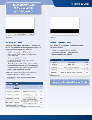 Technology Cards
67
MIFARE 1K SMART CARDS
Mifare 1K cards are the convenient and affordable choice in
smart card technology.
	 • Includes memory and read/write capabilities
	 • Printable card material for PVC personalization
	 • In stock and ready to ship same day
BradyPROX™ CARDS
BradyPROX™ cards look and work like an HID® proximity card –
but cost less! They are a smart, affordable card option that can
be personalized with any standard PVC printer.
	 • Equal or better quality as HID® proximity cards	
	 • Faster delivery: usually programmed and shipped
		 within 48 hours!**
	 • Lifetime manufacturer warranty
	 • Printable card material (regular or composite)
		 for PVC personalization
	 • Most industry standard formatting options available
		 for easy integration with door access control systems	
	 • Add your company name, website or phone number
		 to every BradyPROX card, free of charge!
*	 A BradyPROX card has a limited lifetime warranty due to any
	 manufacturer defect for the lifetime of the card.
**	48 hour lead time is for 100-1,000 cards. Lead times vary as
	 volume increases.
SAVE MONEY with
HID®
-compatible
proximity cards
Industry Standard Smart CardsBradyPROX™ Cards
Item #
HID
Comparable
Credential
Description MOQ
BPROX26 1386LGGMN BradyPROX ISO PVC - 26 Bit 100
BPROX26C 1586LGGMN BradyPROX ISO Composite - 26 Bit 100
BPROX26H 1336LGGMN
BradyPROX DUO PVC
with HICO Mag Stripe - 26 Bit
100
BPROX26HC 1536LGGMN
BradyPROX DUO Composite 60/40
with HICO Mag Stripe - 26 Bit
100
2-day lead time for up to 1,000 cards.
Part numbers shown are for standard 26 bit. Additional formats available.
Mifare 1K Smart Cards
Item # Description MOQ
MIFARE1K Mifare 1K PVC 100
MIFARE1KH Mifare 1K with HICO Mag Stripe 100
MIFARE1KC Mifare 1K Composite 100
MIFARE1KCH Mifare 1K Composite with HICO Mag Stripe 100
Available SAME DAY!
BPROX26H MIFARE1K
 