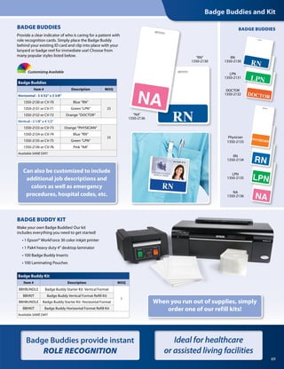 69
Badge Buddies provide instant
ROLE RECOGNITION
Ideal for healthcare
or assisted living facilities
RN
1350-2130
“NA”
1350-2136
Customizing Available
Can also be customized to include
additional job descriptions and
colors as well as emergency
procedures, hospital codes, etc.
Badge Buddies
Item # Description MOQ
Horizontal - 3 3/32 x 3 3/8
1350-2130 or CV-70 Blue “RN“
251350-2131 or CV-71 Green “LPN“
1350-2132 or CV-72 Orange “DOCTOR“
Vertical - 2 1/8 x 4 1/2
1350-2133 or CV-73 Orange “PHYSICIAN“
25
1350-2134 or CV-74 Blue “RN“
1350-2135 or CV-75 Green “LPN“
1350-2136 or CV-76 Pink “NA“
Available SAME DAY!
BADGE BUDDIES
Badge Buddies and Kit
DOCTOR
1350-2132
RN
1350-2130
LPN
1350-2131
Physician
1350-2133
RN
1350-2134
LPN
1350-2135
BADGE BUDDIES
Provide a clear indicator of who is caring for a patient with
role recognition cards. Simply place the Badge Buddy
behind your existing ID card and clip into place with your
lanyard or badge reel for immediate use! Choose from
many popular styles listed below.
BADGE BUDDY KIT
Make your own Badge Buddies! Our kit
includes everything you need to get started!
	 • 1 Epson® WorkForce 30 color inkjet printer
	 • 1 Pak4 heavy duty 4 desktop laminator
	 • 100 Badge Buddy Inserts
	 • 100 Laminating Pouches
When you run out of supplies, simply
order one of our refill kits!
NA
1350-2136
Badge Buddy Kit
Item # Description MOQ
BBVBUNDLE Badge Buddy Starter Kit Vertical Format
1
BBVKIT Badge Buddy Vertical Format Refill Kit
BBHBUNDLE Badge Buddy Starter Kit Horizontal Format
BBHKIT Badge Buddy Horizontal Format Refill Kit
Available SAME DAY!
 
