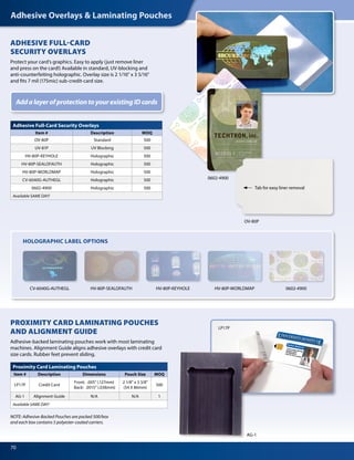 Adhesive Overlays  Laminating Pouches
70
ADHESIVE FULL-CARD
SECURITY OVERLAYS
Protect your card’s graphics. Easy to apply (just remove liner
and press on the card!) Available in standard, UV-blocking and
anti-counterfeiting holographic. Overlay size is 2 1/16 x 3 5/16
and fits 7 mil (175mic) sub-credit-card size.
HOLOGRAPHIC LABEL OPTIONS
OV-80P
CV-6040G-AUTHEGL HV-80P-SEALOFAUTH HV-80P-KEYHOLE HV-80P-WORLDMAP 0602-4900
AG-1
PROXIMITY CARD LAMINATING POUCHES
AND ALIGNMENT GUIDE
Adhesive-backed laminating pouches work with most laminating
machines. Alignment Guide aligns adhesive overlays with credit card
size cards. Rubber feet prevent sliding.
NOTE: Adhesive-Backed Pouches are packed 500/box
and each box contains 5 polyester-coated carriers.
Adhesive Full-Card Security Overlays
Item # Description MOQ
OV-80P Standard 500
UV-81P UV Blocking 500
HV-80P-KEYHOLE Holographic 500
HV-80P-SEALOFAUTH Holographic 500
HV-80P-WORLDMAP Holographic 500
CV-6040G-AUTHEGL Holographic 500
0602-4900 Holographic 500
Available SAME DAY!
Proximity Card Laminating Pouches
Item # Description Dimensions Pouch Size MOQ
LP17P Credit Card
Front: .005 (.127mm)
Back: .0015 (.038mm)
2 1/8 x 3 3/8
(54 X 86mm)
500
AG-1 Alignment Guide N/A N/A 1
Available SAME DAY!
AddalayerofprotectiontoyourexistingIDcards
Tab for easy liner removal
0602-4900
LP17P
 