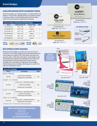 Event Badges
72
AREA A: Hartville Film Fest
Front
Front
Front
(Shown with
Variable Data
Printing)
BackBack
Size: 4.00 x 2.50
Size: 3.00 x 4.00Size: 3.00 x 5.00
Back
(Shown with
Variable Data
Printing)
Back
(Shown with
Variable Data
Printing)
Front
(Shown with
Variable Data
Printing)
Annual
Business
Growth
Meeting
Annual
Business
Growth
Meeting
Sydney
Conference
Center
Aug. 28-30
EXHIBITOR PASS
Fashion
Week
Valid Sept 8-15
chic
that inspires
HartvilleFilm Festival
PRESS PASS: AREA A
Village Square
September 17-18
AREA B: Hartville Film Fest
HartvilleFilm Festival
GUEST PASS: AREA B
Village Square
September 17-18
Badge Size: 3 W x 1 H
BG-DIGILINE1X3
BG-DIGILINE2X3
Badge Size: 3 W x 2 H
SILVERWHITEGOLD
DigiLine Badges with Diamond Finish Pricing
Item # Badge Size (W x H) Fastener Style MOQ
BG-DIGILINE1X3 3.00 x 1.00 Jeweler’s Pin 1
BG-DIGILINE1X3 3.00 x 1.00 Magnet 1
BG-DIGILINE15X3 3.00 x 1.50 Jeweler’s Pin 1
BG-DIGILINE15X3 3.00 x 1.50 Magnet 1
BG-DIGILINE2X3 3.00 x 2.00 Jeweler’s Pin 1
BG-DIGILINE2X3 3.00 x 2.00 Magnet 1
Production time is 5-6 business days after proof approval.
BADGE
COLORS
IMPRINT
COLORS
CMYK
PROCESS
DIGILINE BADGES WITH DIAMOND FINISH
Order top-quality, eye-catching badges in small quantities with
DigiLine. This full-color, digitally printing, long-lasting solution
is great for retailers. A domed high-gloss resin finish adds a
touch of class and protects badge from discoloring.
BG-DIGILINE15X3
Badge Size: 3 W x 1.5 H
Xpress Event Badges
Item # Description MOQ
Round - 4 Diameter
BG-40R
4-Color Front/1-Side Black
250
Variable Data Can Be Added
Standard - 3 x 4 with Slot
BG-GT40
4-Color Front / 1-Side Write-On Back
2504-Color Front and Back
Variable Data Can Be Added
Large - 3 x 5 with Slot
BG-GT50
4-Color Front / 1-Side Write-On Back
2504-Color Front and Back
Variable Data Can Be Added
Small - 2.5 x 4 with Slot
BG-GT240
4-Color Front / 1-Side Write-On Back
250
Variable Data Can Be Added
Production time is 5-7 business days after proof approval.
BIG XPRESS EVENT BADGES
BIG Xpress Event badges are perfect for your next event or
conference. These high-quality, double-sided laminated event
name badges are made of .030 thick plastic and have extra
space for maps or QR codes. Each Xpress name badge can be
individually personalized and is digitally printed in full-color
and laminated to perfectly reflect your brand or theme.
Available in four standard sizes, BIG Xpress Event Badges
clearly display names and logos, allowing you to use the free
space for anything you desire.
Exhibitor
Fashion
Week
Bryant Park
NYC
BADGES
SHIP 5 DAYS
AFTER PROOF
APPROVAL!
MANY CUSTOM OPTIONS AVAILABLE:
RoundedCorners
SlotHolePunch
SpaceforMapsQRcodes
TwoRoundHolePunches
CALL FOR MORE INFORMATION!
Self-Adhesive
Jeweler’s Pin
Magnetic
Fastener
FASTENER OPTIONS
 